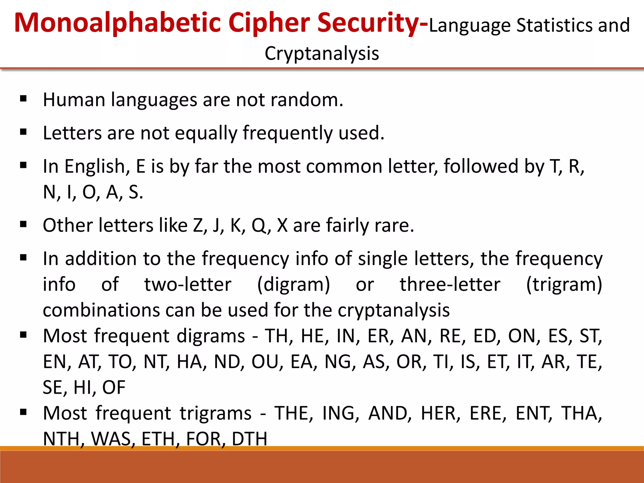 Monoalphabetic Cipher Security-Language Statistics and
Cryptanalysis
 Human languages are not random.
 Letters are not equally frequently used.
 In English, E is by far the most common letter, followed by T, R,
N, I, O, A, S.
 Other letters like Z, J, K, Q, X are fairly rare.
 In addition to the frequency info of single letters, the frequency
info of two-letter (digram) or three-letter (trigram)
combinations can be used for the cryptanalysis
 Most frequent digrams - TH, HE, IN, ER, AN, RE, ED, ON, ES, ST,
EN, AT, TO, NT, HA, ND, OU, EA, NG, AS, OR, TI, IS, ET, IT, AR, TE,
SE, HI, OF
 Most frequent trigrams - THE, ING, AND, HER, ERE, ENT, THA,
NTH, WAS, ETH, FOR, DTH
 