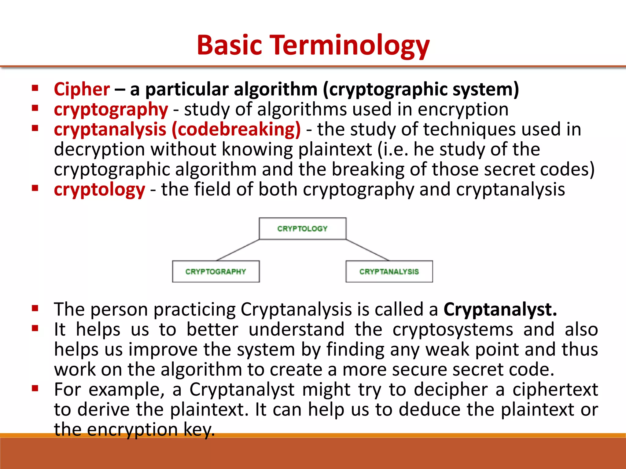 Basic Terminology
 Cipher – a particular algorithm (cryptographic system)
 cryptography - study of algorithms used in encryption
 cryptanalysis (codebreaking) - the study of techniques used in
decryption without knowing plaintext (i.e. he study of the
cryptographic algorithm and the breaking of those secret codes)
 cryptology - the field of both cryptography and cryptanalysis
 The person practicing Cryptanalysis is called a Cryptanalyst.
 It helps us to better understand the cryptosystems and also
helps us improve the system by finding any weak point and thus
work on the algorithm to create a more secure secret code.
 For example, a Cryptanalyst might try to decipher a ciphertext
to derive the plaintext. It can help us to deduce the plaintext or
the encryption key.
 