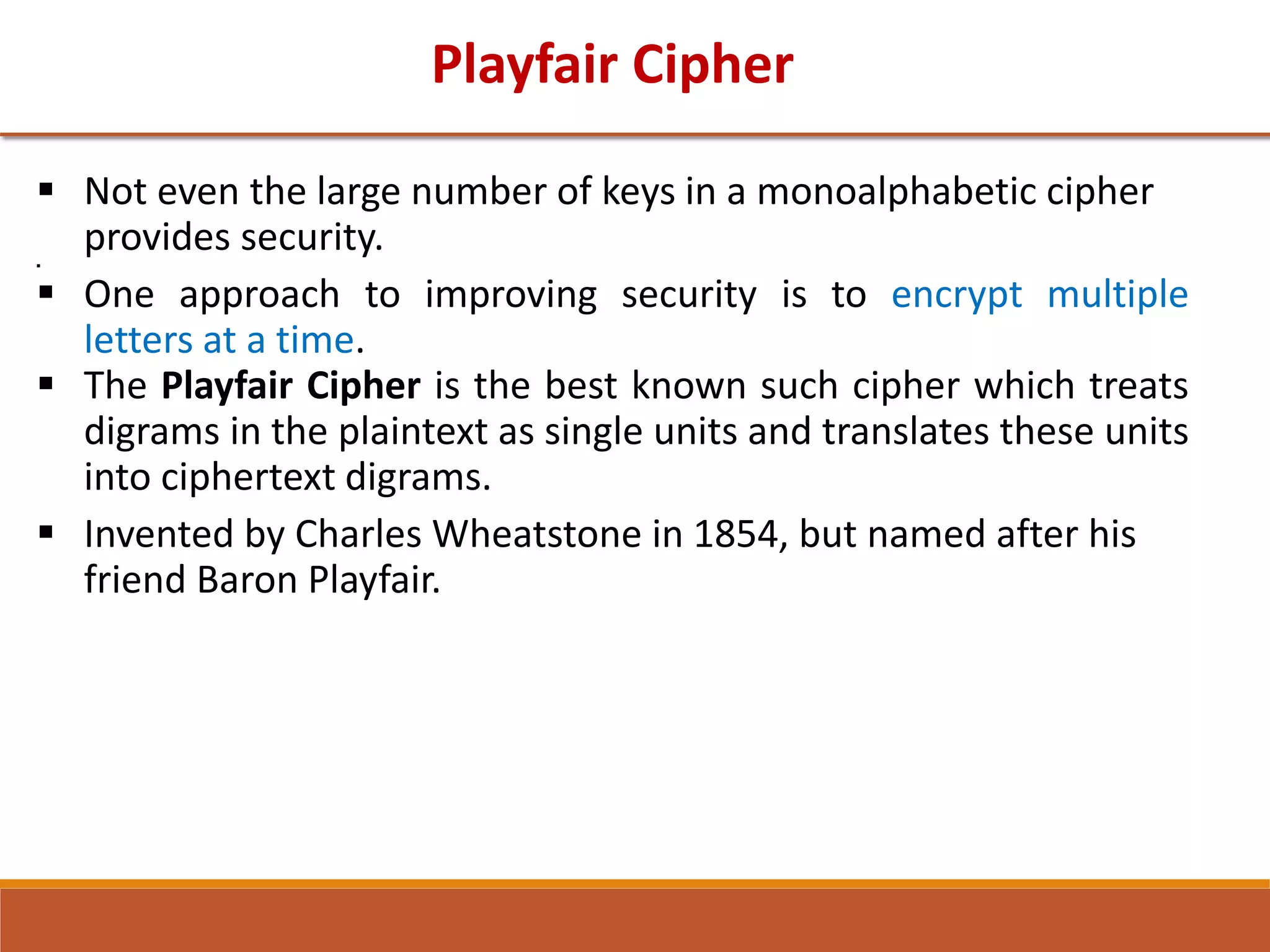 Playfair Cipher
 Not even the large number of keys in a monoalphabetic cipher
provides security.

 One approach to improving security is to encrypt multiple
letters at a time.
 The Playfair Cipher is the best known such cipher which treats
digrams in the plaintext as single units and translates these units
into ciphertext digrams.
 Invented by Charles Wheatstone in 1854, but named after his
friend Baron Playfair.
 