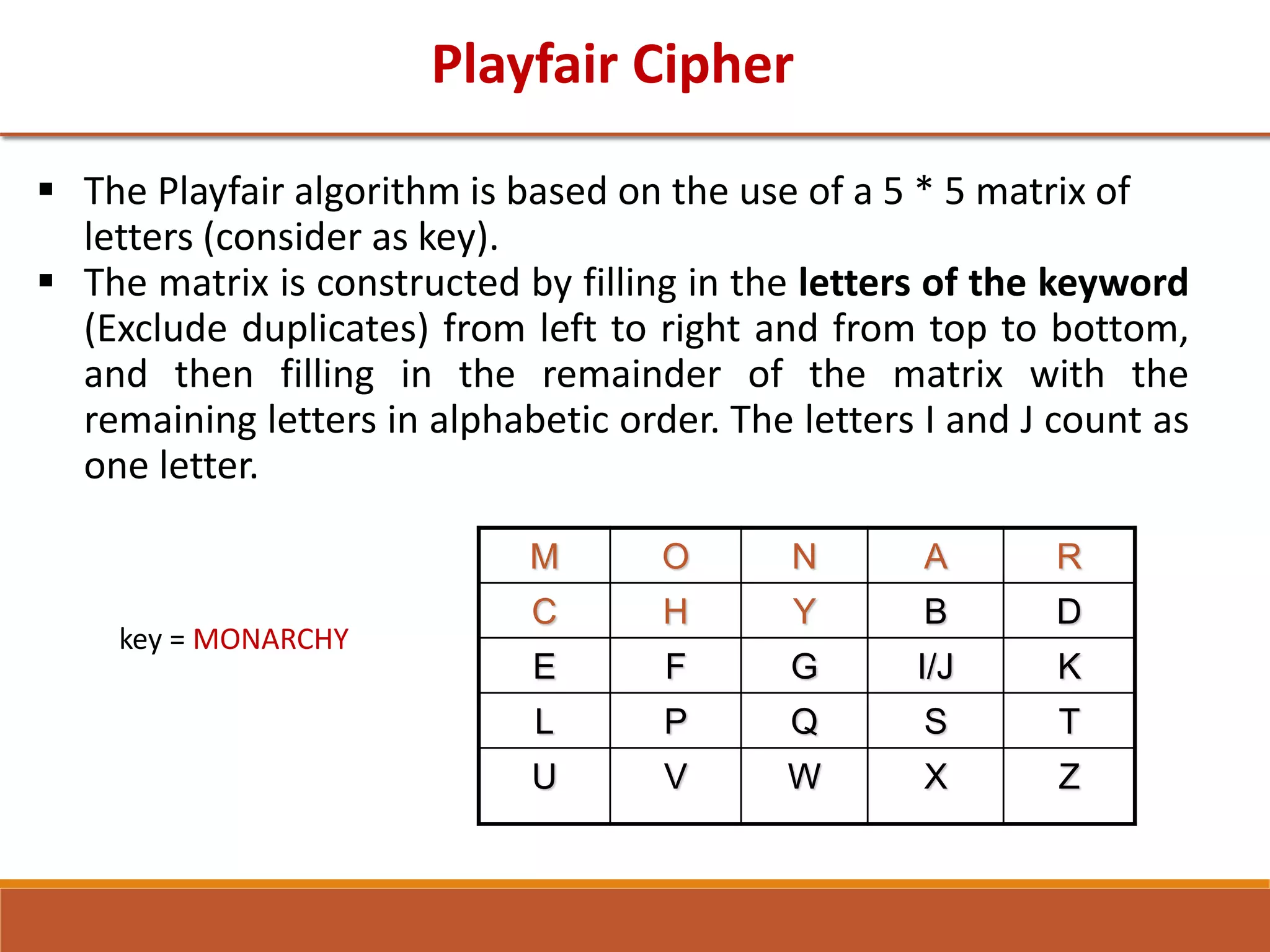Playfair Cipher
 The Playfair algorithm is based on the use of a 5 * 5 matrix of
letters (consider as key).
 The matrix is constructed by filling in the letters of the keyword
(Exclude duplicates) from left to right and from top to bottom,
and then filling in the remainder of the matrix with the
remaining letters in alphabetic order. The letters I and J count as
one letter.
key = MONARCHY
M O N A R
C H Y B D
E F G I/J K
L P Q S T
U V W X Z
 