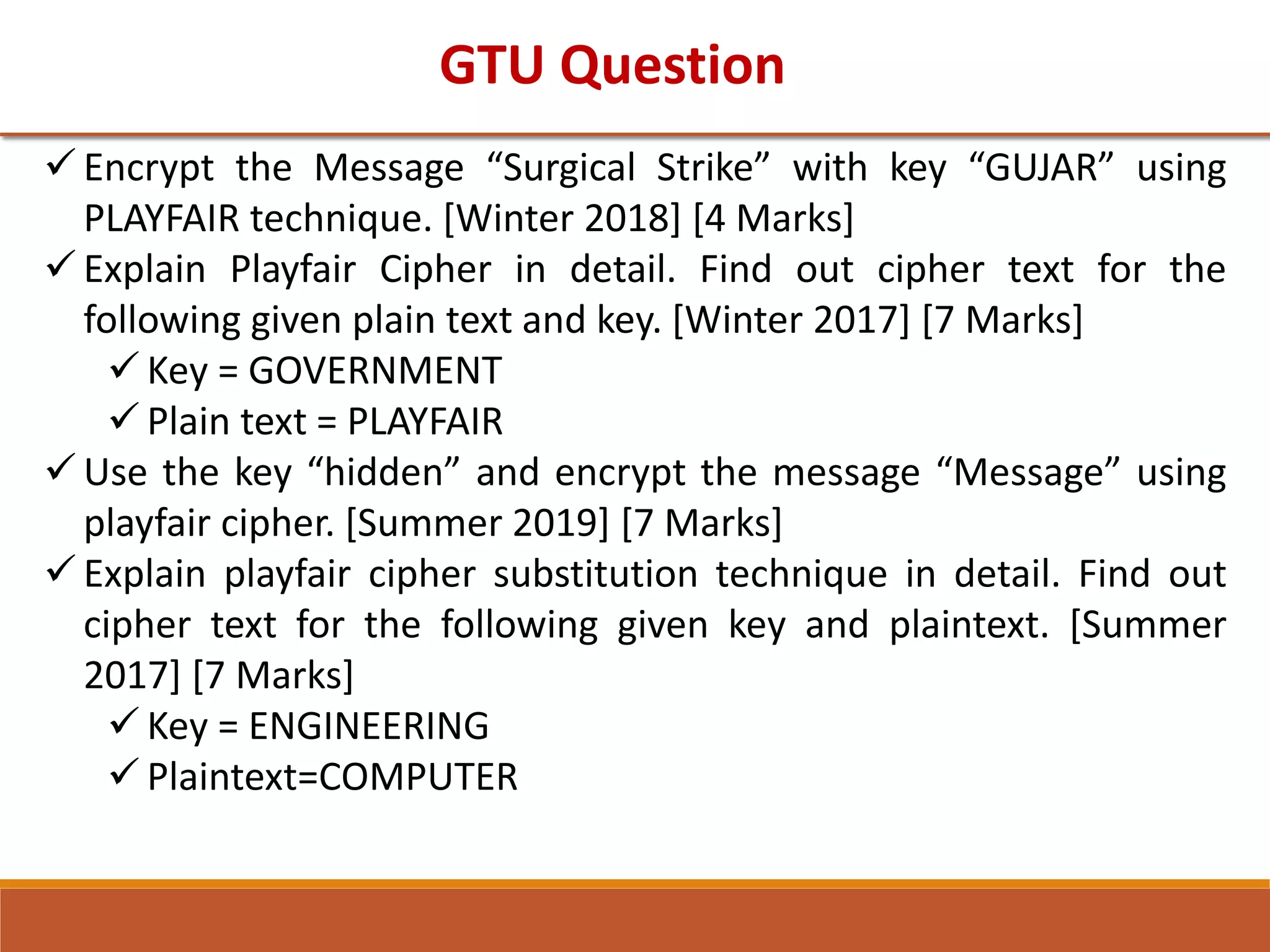 GTU Question
 Encrypt the Message “Surgical Strike” with key “GUJAR” using
PLAYFAIR technique. [Winter 2018] [4 Marks]
 Explain Playfair Cipher in detail. Find out cipher text for the
following given plain text and key. [Winter 2017] [7 Marks]
 Key = GOVERNMENT
 Plain text = PLAYFAIR
 Use the key “hidden” and encrypt the message “Message” using
playfair cipher. [Summer 2019] [7 Marks]
 Explain playfair cipher substitution technique in detail. Find out
cipher text for the following given key and plaintext. [Summer
2017] [7 Marks]
 Key = ENGINEERING
 Plaintext=COMPUTER
 