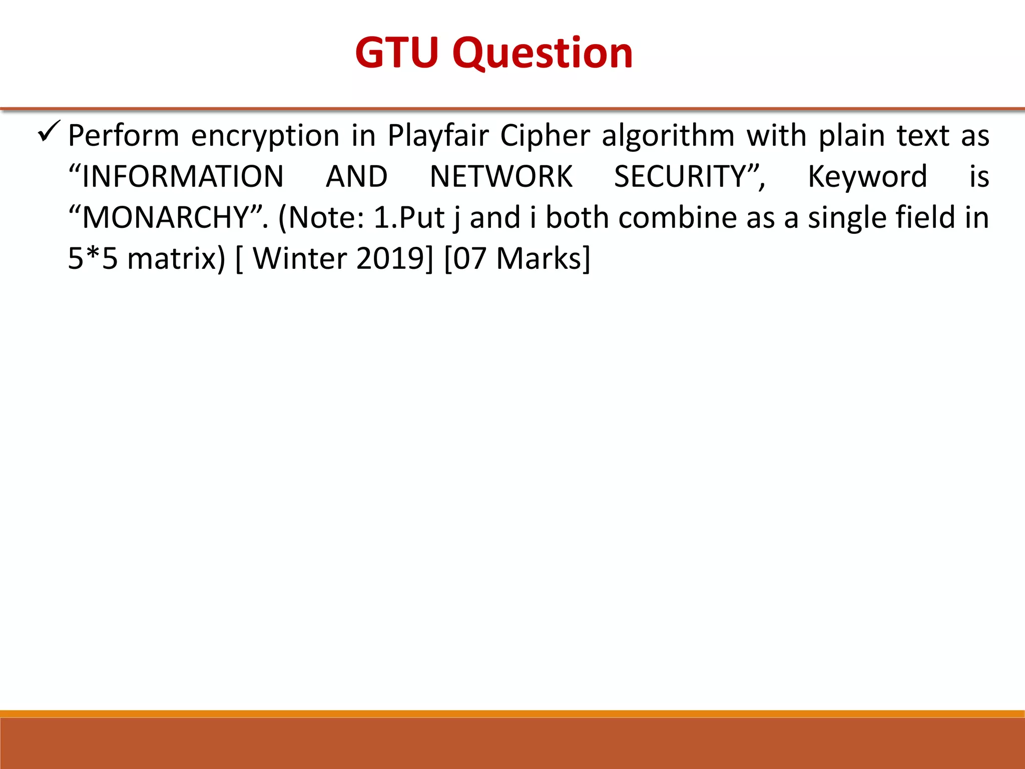 GTU Question
 Perform encryption in Playfair Cipher algorithm with plain text as
“INFORMATION AND NETWORK SECURITY”, Keyword is
“MONARCHY”. (Note: 1.Put j and i both combine as a single field in
5*5 matrix) [ Winter 2019] [07 Marks]
 