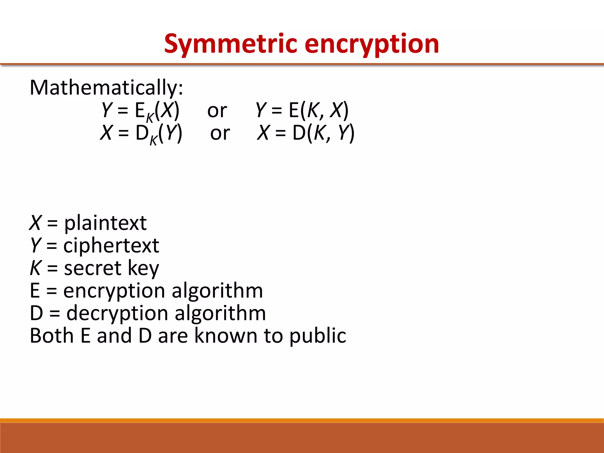 Symmetric encryption
Mathematically:
Y = EK(X) or Y = E(K, X)
X = DK(Y) or X = D(K, Y)
X = plaintext
Y = ciphertext
K = secret key
E = encryption algorithm
D = decryption algorithm
Both E and D are known to public
 