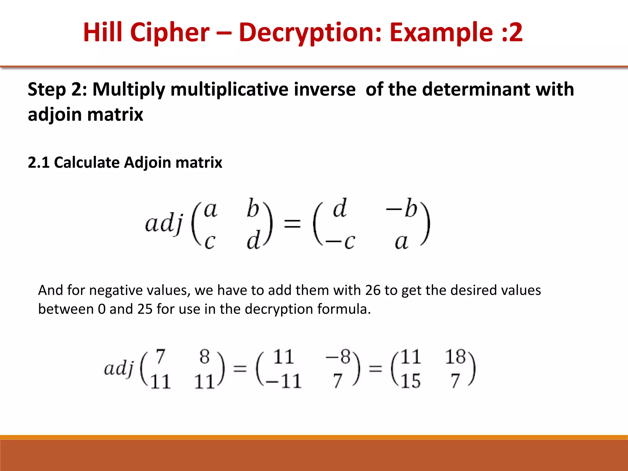 Hill Cipher – Decryption: Example :2
Step 2: Multiply multiplicative inverse of the determinant with
adjoin matrix
2.1 Calculate Adjoin matrix
And for negative values, we have to add them with 26 to get the desired values
between 0 and 25 for use in the decryption formula.
 