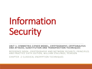Information
Security
UNIT 1: SYMMETRIC CIPHER MODEL, CRYPTOGRAPHY, CRYPTANALYSIS
AND ATTACKS; SUBSTITUTION AND TRANSPOSITION TECHNIQUES
REFERENCE BOOK- CRYPTOGRAPHY AND NETWORK SECURITY, PRINCIPLES
AND PRACTICE SIXTH EDITION, WILLIAM STALLINGS, PEARSON
CHAPTER -2 CLASSICAL ENCRYPTION TECHNIQUES
 