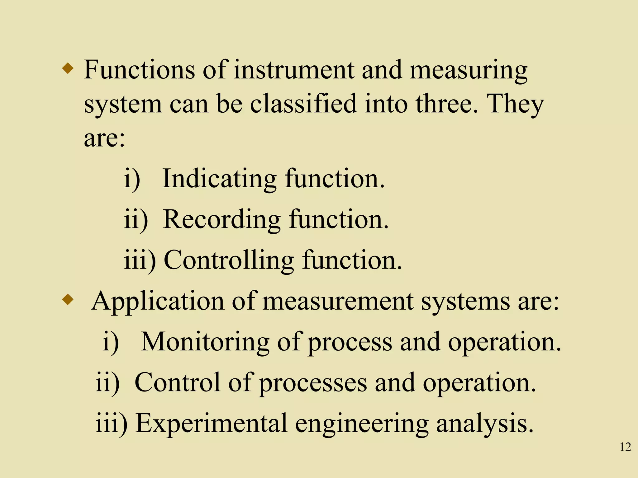 12
 Functions of instrument and measuring
system can be classified into three. They
are:
i) Indicating function.
ii) Recording function.
iii) Controlling function.
 Application of measurement systems are:
i) Monitoring of process and operation.
ii) Control of processes and operation.
iii) Experimental engineering analysis.
 