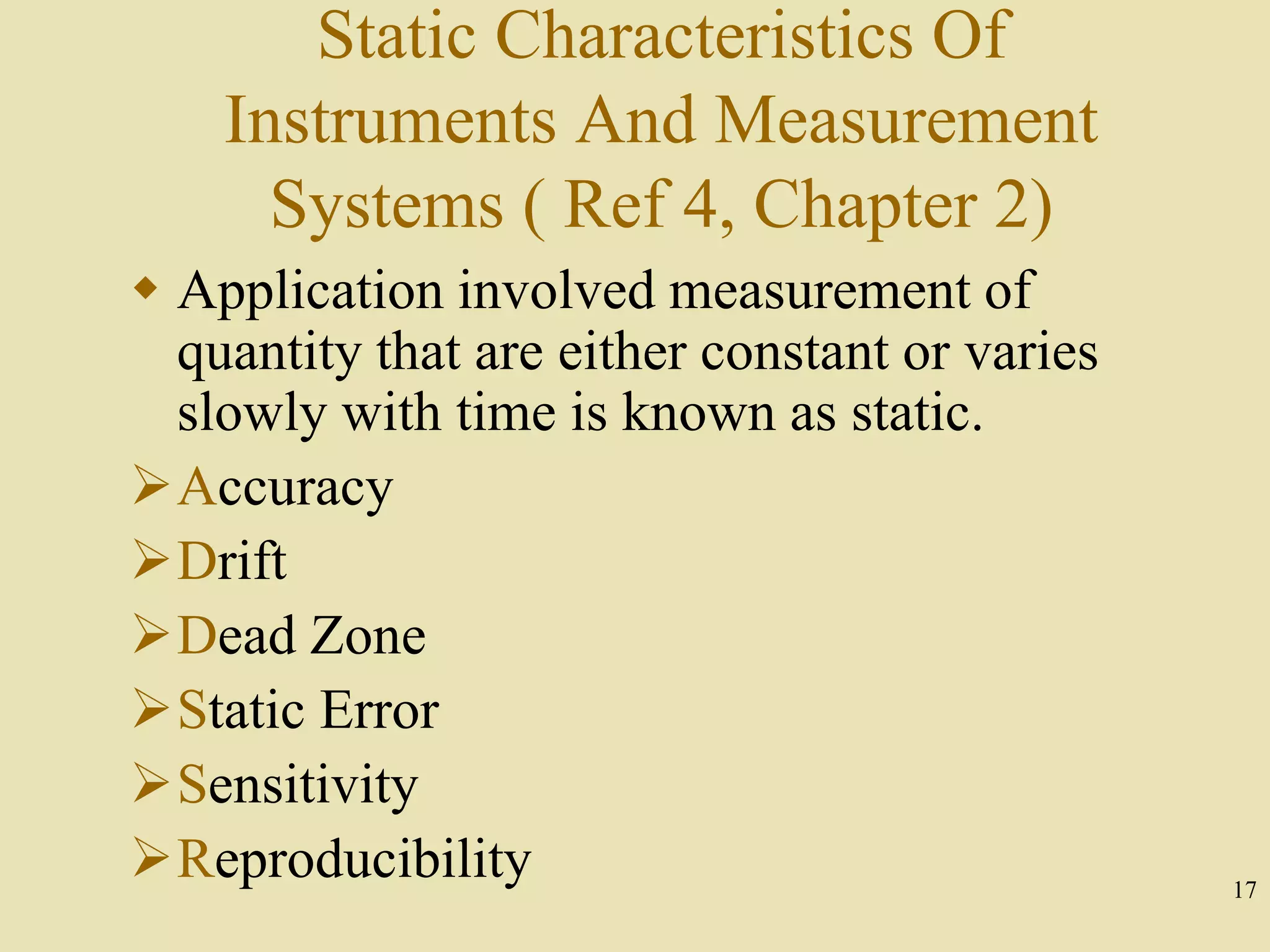 17
Static Characteristics Of
Instruments And Measurement
Systems ( Ref 4, Chapter 2)
 Application involved measurement of
quantity that are either constant or varies
slowly with time is known as static.
Accuracy
Drift
Dead Zone
Static Error
Sensitivity
Reproducibility
 