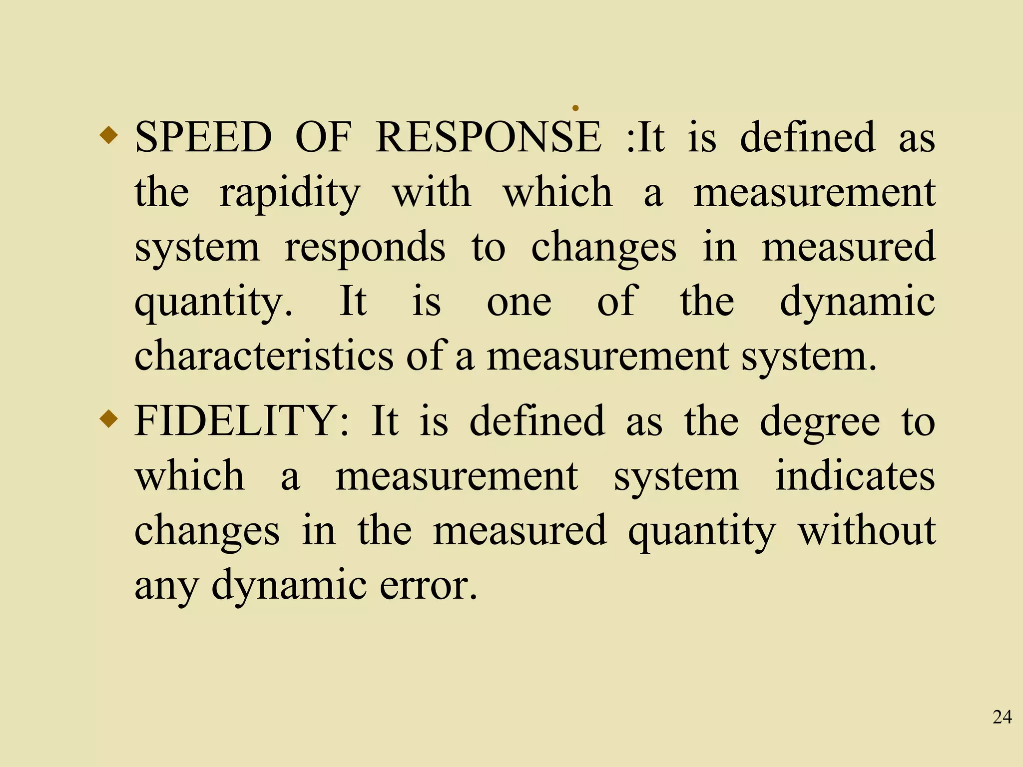24
.
 SPEED OF RESPONSE :It is defined as
the rapidity with which a measurement
system responds to changes in measured
quantity. It is one of the dynamic
characteristics of a measurement system.
 FIDELITY: It is defined as the degree to
which a measurement system indicates
changes in the measured quantity without
any dynamic error.
 