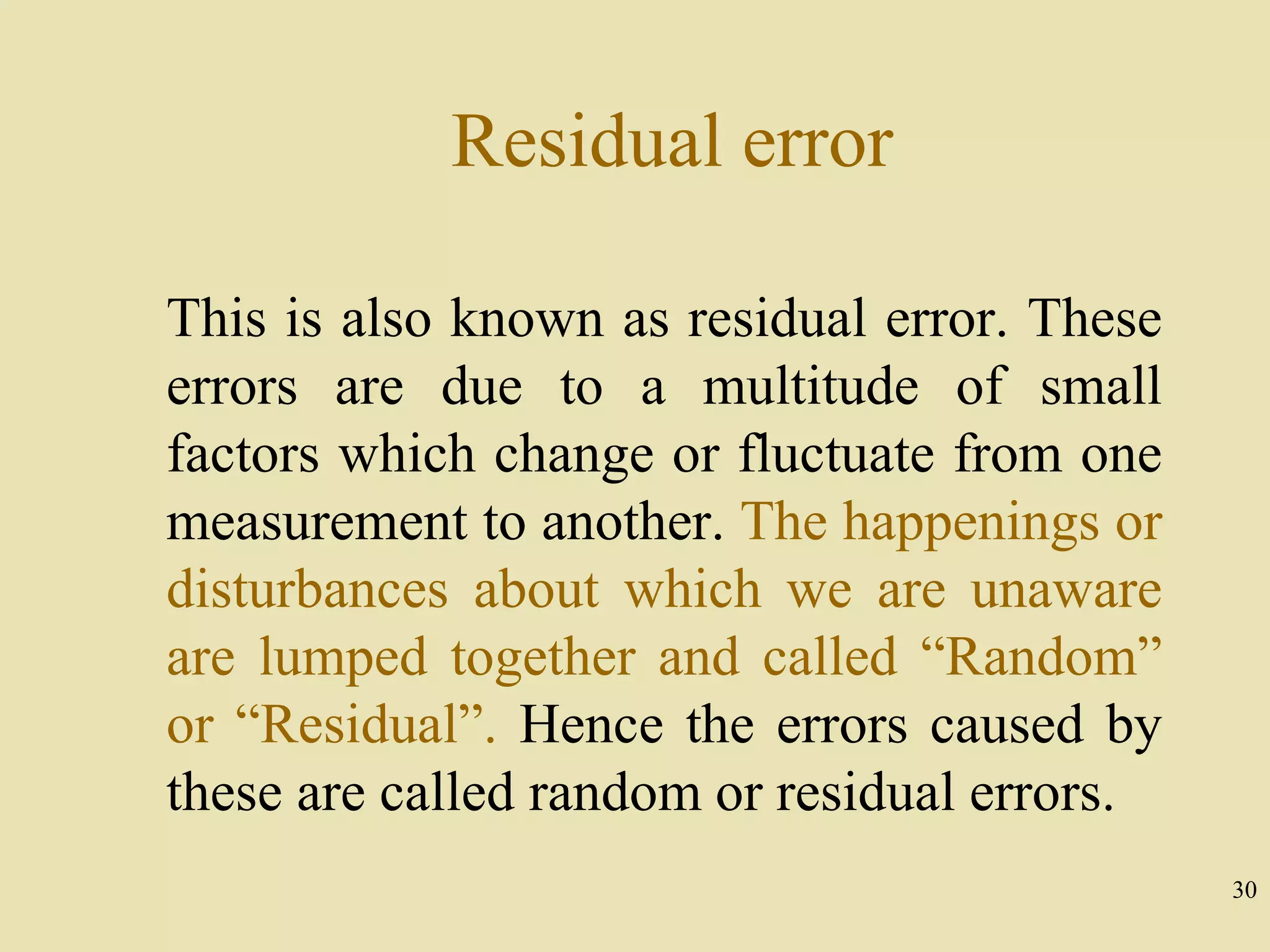 30
Residual error
This is also known as residual error. These
errors are due to a multitude of small
factors which change or fluctuate from one
measurement to another. The happenings or
disturbances about which we are unaware
are lumped together and called “Random”
or “Residual”. Hence the errors caused by
these are called random or residual errors.
 