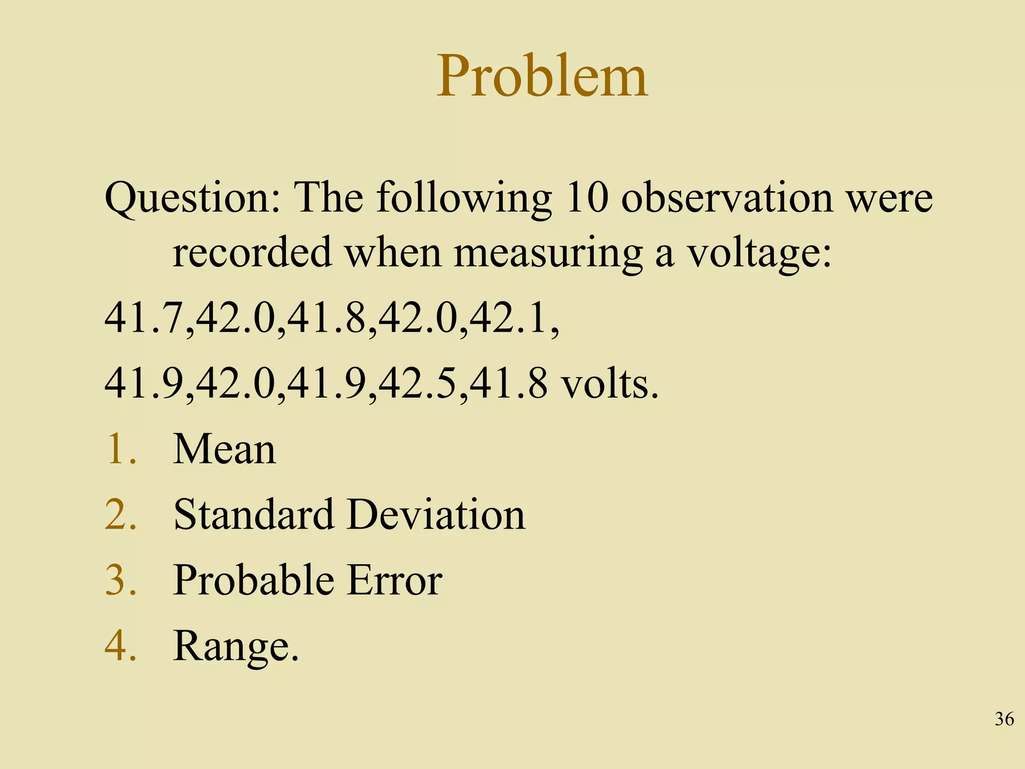 36
Problem
Question: The following 10 observation were
recorded when measuring a voltage:
41.7,42.0,41.8,42.0,42.1,
41.9,42.0,41.9,42.5,41.8 volts.
1. Mean
2. Standard Deviation
3. Probable Error
4. Range.
 