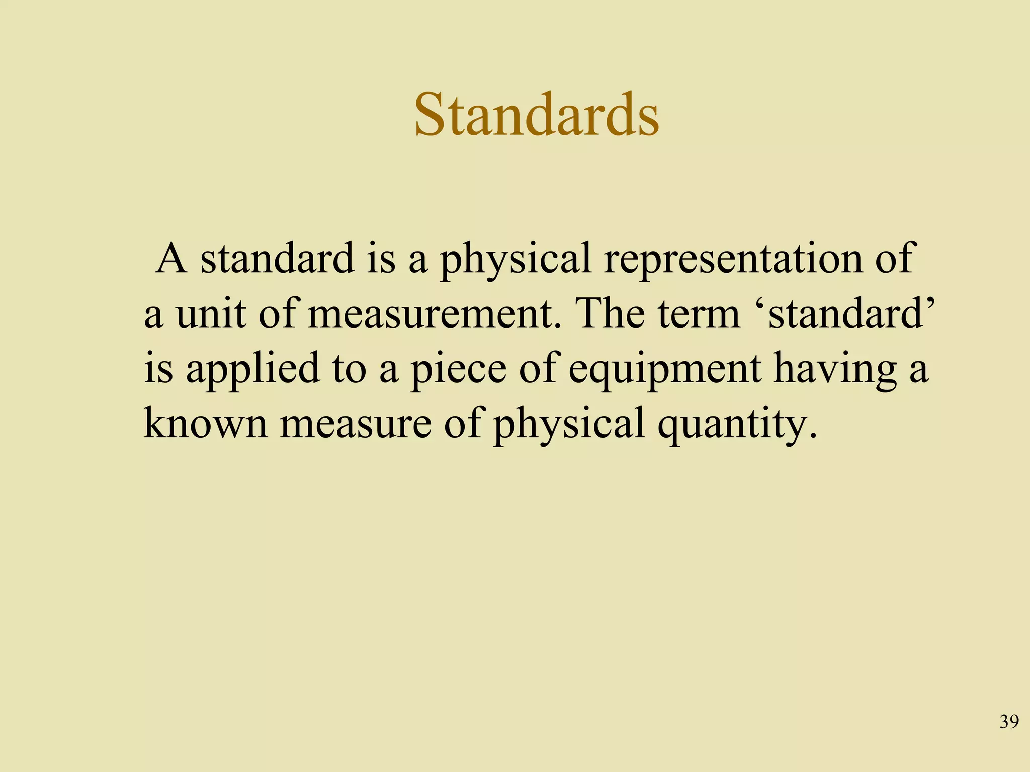 39
Standards
A standard is a physical representation of
a unit of measurement. The term ‘standard’
is applied to a piece of equipment having a
known measure of physical quantity.
 