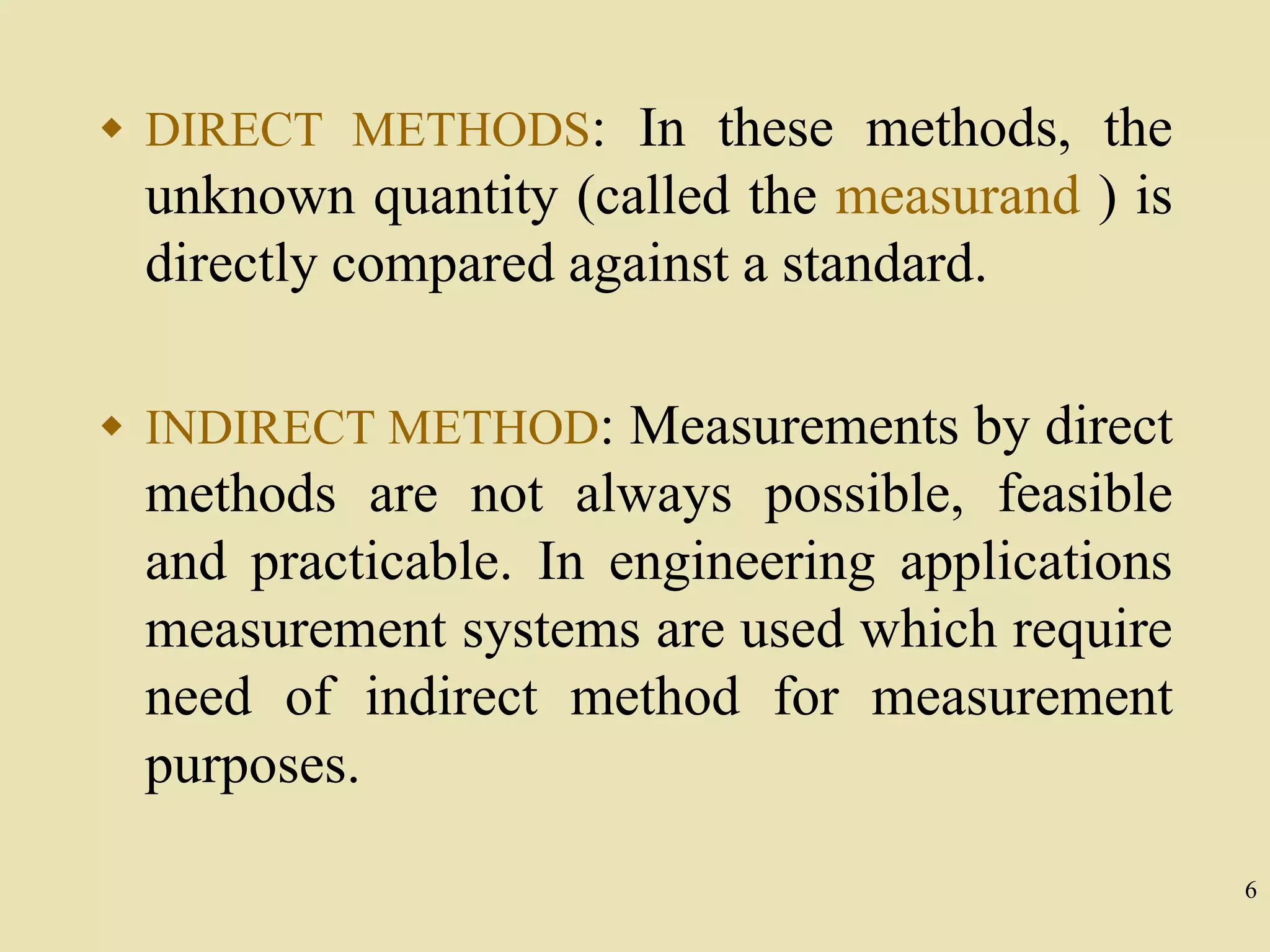 6
 DIRECT METHODS: In these methods, the
unknown quantity (called the measurand ) is
directly compared against a standard.
 INDIRECT METHOD: Measurements by direct
methods are not always possible, feasible
and practicable. In engineering applications
measurement systems are used which require
need of indirect method for measurement
purposes.
 