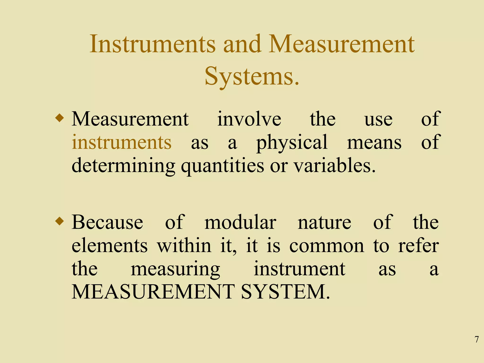 7
Instruments and Measurement
Systems.
 Measurement involve the use of
instruments as a physical means of
determining quantities or variables.
 Because of modular nature of the
elements within it, it is common to refer
the measuring instrument as a
MEASUREMENT SYSTEM.
 