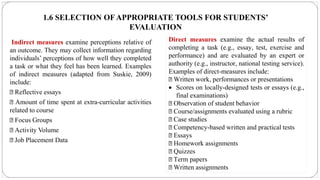 1.6 SELECTION OF APPROPRIATE TOOLS FOR STUDENTS’
EVALUATION
Indirect measures examine perceptions relative of
an outcome. They may collect information regarding
individuals’ perceptions of how well they completed
a task or what they feel has been learned. Examples
of indirect measures (adapted from Suskie, 2009)
include:
Reflective essays
Amount of time spent at extra-curricular activities
related to course
Focus Groups
Activity Volume
Job Placement Data
Direct measures examine the actual results of
completing a task (e.g., essay, test, exercise and
performance) and are evaluated by an expert or
authority (e.g., instructor, national testing service).
Examples of direct-measures include:
Written work, performances or presentations
• Scores on locally-designed tests or essays (e.g.,
final examinations)
Observation of student behavior
Course/assignments evaluated using a rubric
Case studies
Competency-based written and practical tests
Essays
Homework assignments
Quizzes
Term papers
Written assignments
 