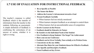 1.7 USE OF EVALUATION FOR INSTRUCTIONAL FEEDBACK
 Be as Specific as Possible
 The Sooner the Better
 Address the Learner's Advancement towards a Goal
 Present Feedback Carefully
 When learners feel too strictly monitored
 When learners interpret feedback as an attempt to control them
 When learners feel an uncomfortable sense of competition
 Involve Learners in the Process
 Feedback should be Educative in Nature
 Be Sensitive to the Individual Needs of the Student
 Give Feedback to Keep Students “On Target” for Achievement
 Host a one-on-one Conference
 Feedback can be Given Verbally, Non-verbally or in Written Form.
 Concentrate on the one Ability
 Alternate Due Dates for your Students/classes for Effective Feedback
 Give Specific and Descriptive Feedback
 Focus Feedback on Key Errors
The teacher’s response is called
feedback which is the transfer of
information from the teacher to the
students following an assessment.
A simple definition of feedback is
confirming the correctness of an
answer or action, whether it is
right or wrong.
 