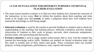 1.2 USE OF EVALUATION FOR DIFFERENT PURPOSES: STUDENTS &
TEACHERS EVALUATION
 The main reason teachers evaluate is to find out what students have learned the outcome of
the instruction, in two ways: first to inform the teachers about their teaching and what
needs to be taught next and second, to make a judgment about how well students have
learned the knowledge or skill being taught.
 Informal evaluation is used by the teacher to provide feedback to students and to check for
understanding in the teaching and learning process. Informal evaluation activities include
observation of students as they work in groups, pre-tests, short classroom assignments,
practice tasks, oral questioning and discussion.
 Formal evaluation is used to judge student achievement; that is, how well the student has
learned the knowledge and/or skills. Students are marked on formal evaluation tasks and
this mark is usually part of their report card grade. These evaluation tasks can include
projects, writing assignments, performances, tests, reports and research.
 