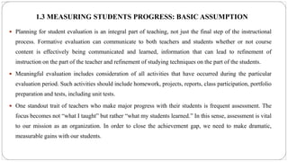 1.3 MEASURING STUDENTS PROGRESS: BASIC ASSUMPTION
 Planning for student evaluation is an integral part of teaching, not just the final step of the instructional
process. Formative evaluation can communicate to both teachers and students whether or not course
content is effectively being communicated and learned, information that can lead to refinement of
instruction on the part of the teacher and refinement of studying techniques on the part of the students.
 Meaningful evaluation includes consideration of all activities that have occurred during the particular
evaluation period. Such activities should include homework, projects, reports, class participation, portfolio
preparation and tests, including unit tests.
 One standout trait of teachers who make major progress with their students is frequent assessment. The
focus becomes not “what I taught” but rather “what my students learned.” In this sense, assessment is vital
to our mission as an organization. In order to close the achievement gap, we need to make dramatic,
measurable gains with our students.
 