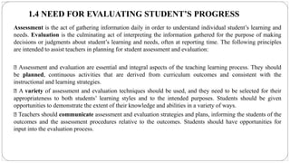 1.4 NEED FOR EVALUATING STUDENT’S PROGRESS
Assessment is the act of gathering information daily in order to understand individual student’s learning and
needs. Evaluation is the culminating act of interpreting the information gathered for the purpose of making
decisions or judgments about student’s learning and needs, often at reporting time. The following principles
are intended to assist teachers in planning for student assessment and evaluation:
Assessment and evaluation are essential and integral aspects of the teaching learning process. They should
be planned, continuous activities that are derived from curriculum outcomes and consistent with the
instructional and learning strategies.
A variety of assessment and evaluation techniques should be used, and they need to be selected for their
appropriateness to both students’ learning styles and to the intended purposes. Students should be given
opportunities to demonstrate the extent of their knowledge and abilities in a variety of ways.
Teachers should communicate assessment and evaluation strategies and plans, informing the students of the
outcomes and the assessment procedures relative to the outcomes. Students should have opportunities for
input into the evaluation process.
 