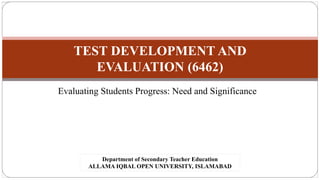 TEST DEVELOPMENT AND
EVALUATION (6462)
Evaluating Students Progress: Need and Significance
Department of Secondary Teacher Education
ALLAMA IQBAL OPEN UNIVERSITY, ISLAMABAD
 