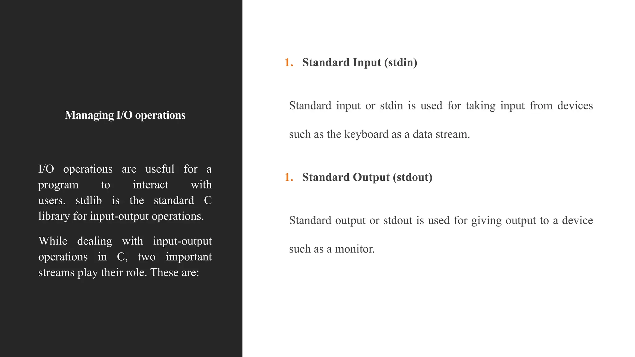 Managing I/O operations
1. Standard Input (stdin)
Standard input or stdin is used for taking input from devices
such as the keyboard as a data stream.
1. Standard Output (stdout)
Standard output or stdout is used for giving output to a device
such as a monitor.
I/O operations are useful for a
program to interact with
users. stdlib is the standard C
library for input-output operations.
While dealing with input-output
operations in C, two important
streams play their role. These are:
 