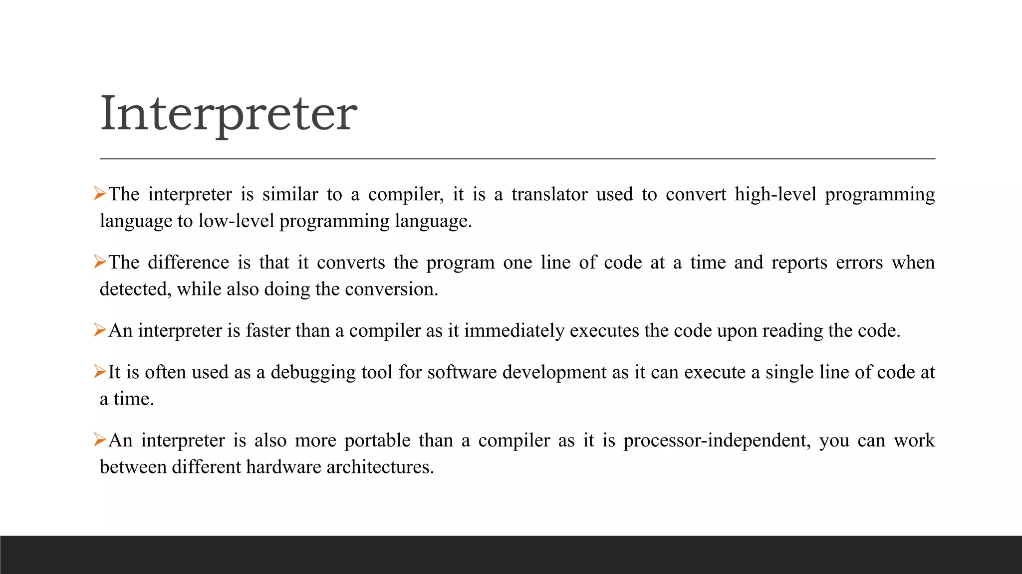 Interpreter
The interpreter is similar to a compiler, it is a translator used to convert high-level programming
language to low-level programming language.
The difference is that it converts the program one line of code at a time and reports errors when
detected, while also doing the conversion.
An interpreter is faster than a compiler as it immediately executes the code upon reading the code.
It is often used as a debugging tool for software development as it can execute a single line of code at
a time.
An interpreter is also more portable than a compiler as it is processor-independent, you can work
between different hardware architectures.
 