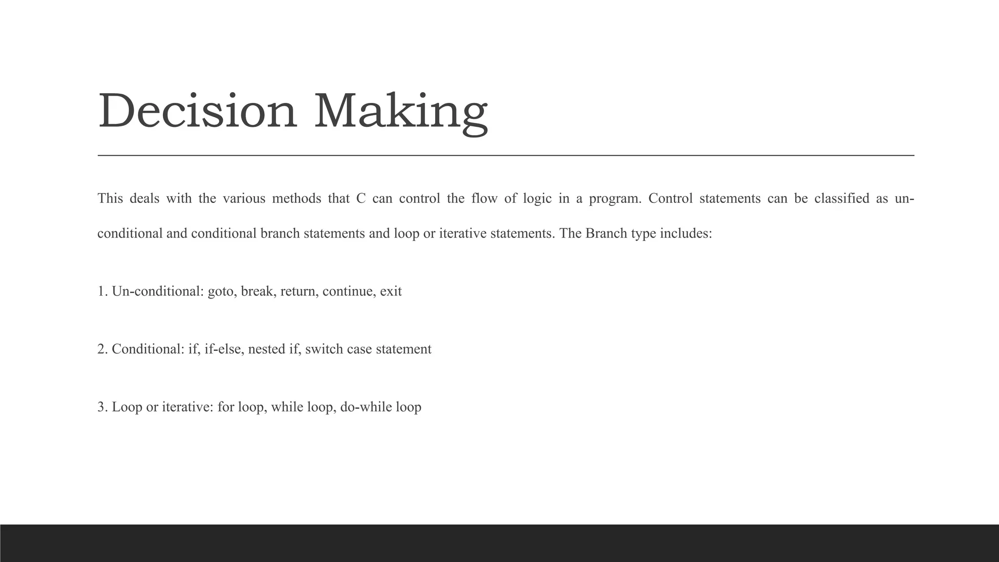 Decision Making
This deals with the various methods that C can control the flow of logic in a program. Control statements can be classified as un-
conditional and conditional branch statements and loop or iterative statements. The Branch type includes:
1. Un-conditional: goto, break, return, continue, exit
2. Conditional: if, if-else, nested if, switch case statement
3. Loop or iterative: for loop, while loop, do-while loop
 