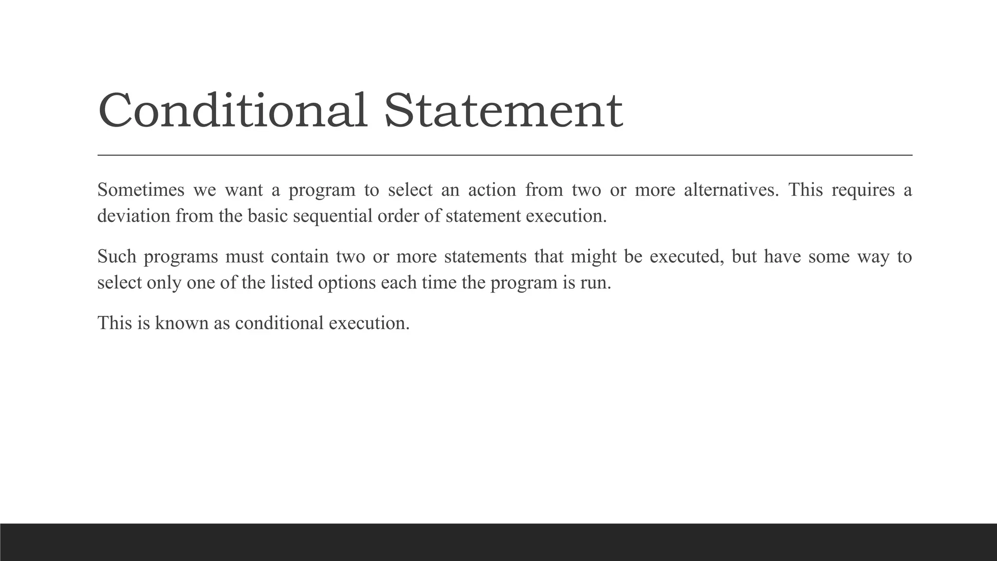 Conditional Statement
Sometimes we want a program to select an action from two or more alternatives. This requires a
deviation from the basic sequential order of statement execution.
Such programs must contain two or more statements that might be executed, but have some way to
select only one of the listed options each time the program is run.
This is known as conditional execution.
 