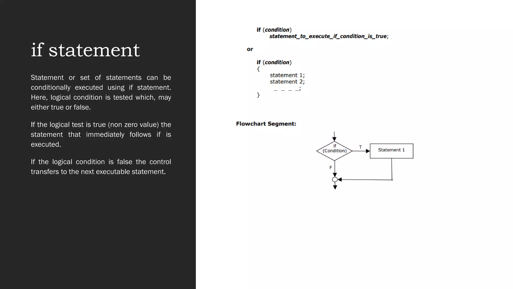 if statement
Statement or set of statements can be
conditionally executed using if statement.
Here, logical condition is tested which, may
either true or false.
If the logical test is true (non zero value) the
statement that immediately follows if is
executed.
If the logical condition is false the control
transfers to the next executable statement.
 