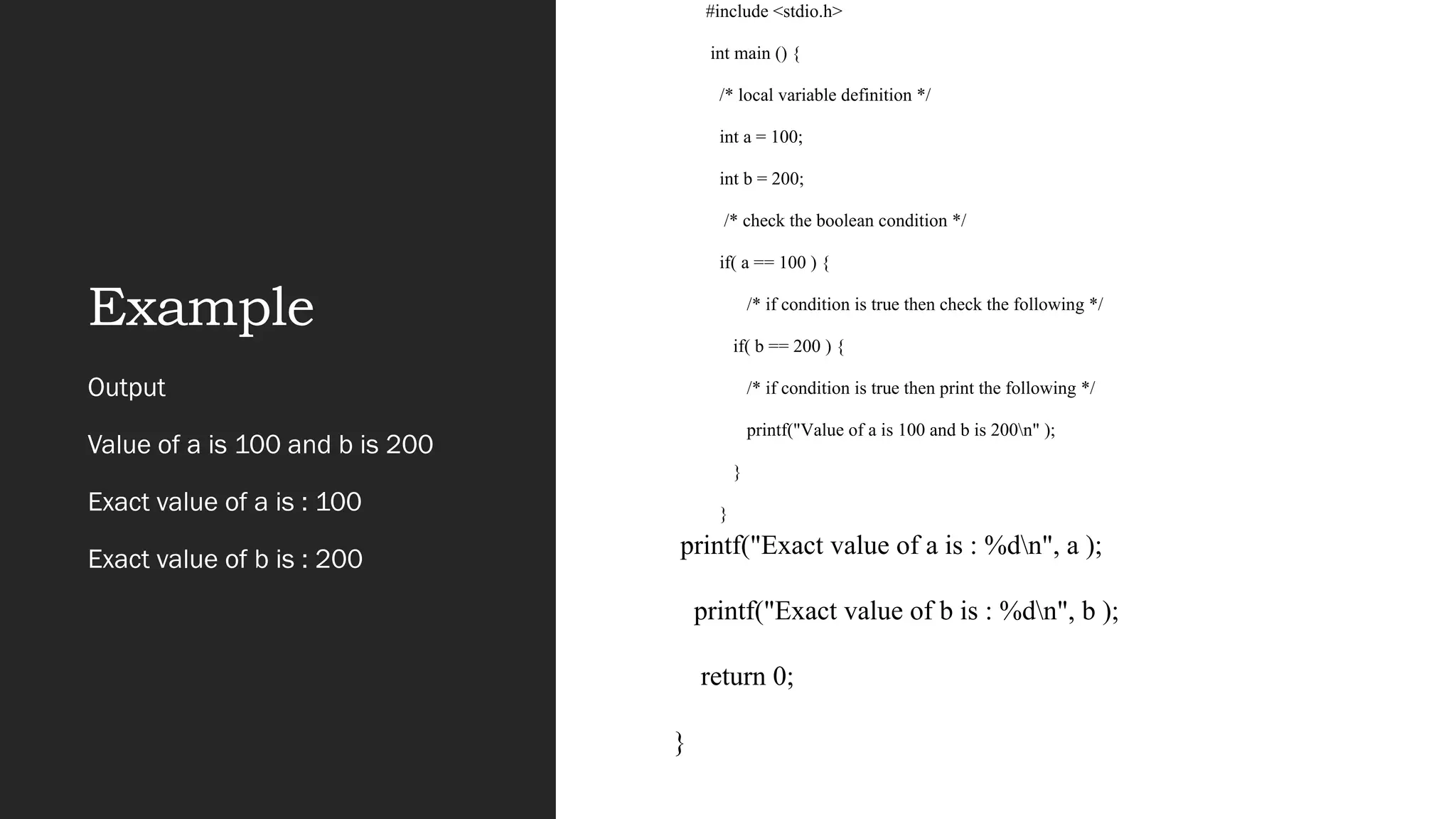 Example
#include <stdio.h>
int main () {
/* local variable definition */
int a = 100;
int b = 200;
/* check the boolean condition */
if( a == 100 ) {
/* if condition is true then check the following */
if( b == 200 ) {
/* if condition is true then print the following */
printf("Value of a is 100 and b is 200n" );
}
}
Output
Value of a is 100 and b is 200
Exact value of a is : 100
Exact value of b is : 200
printf("Exact value of a is : %dn", a );
printf("Exact value of b is : %dn", b );
return 0;
}
 