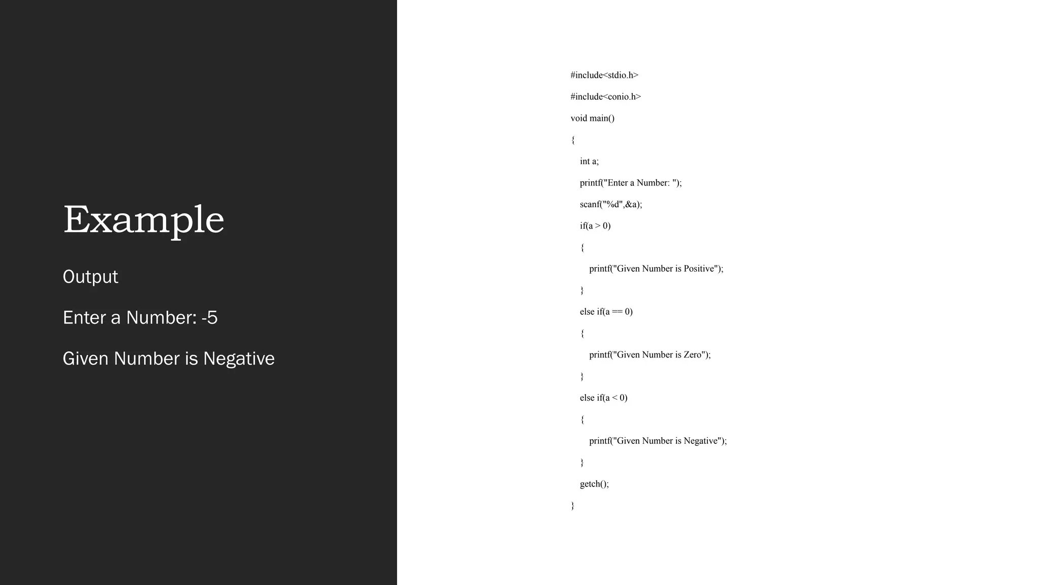 Example
Output
Enter a Number: -5
Given Number is Negative
#include<stdio.h>
#include<conio.h>
void main()
{
int a;
printf("Enter a Number: ");
scanf("%d",&a);
if(a > 0)
{
printf("Given Number is Positive");
}
else if(a == 0)
{
printf("Given Number is Zero");
}
else if(a < 0)
{
printf("Given Number is Negative");
}
getch();
}
 