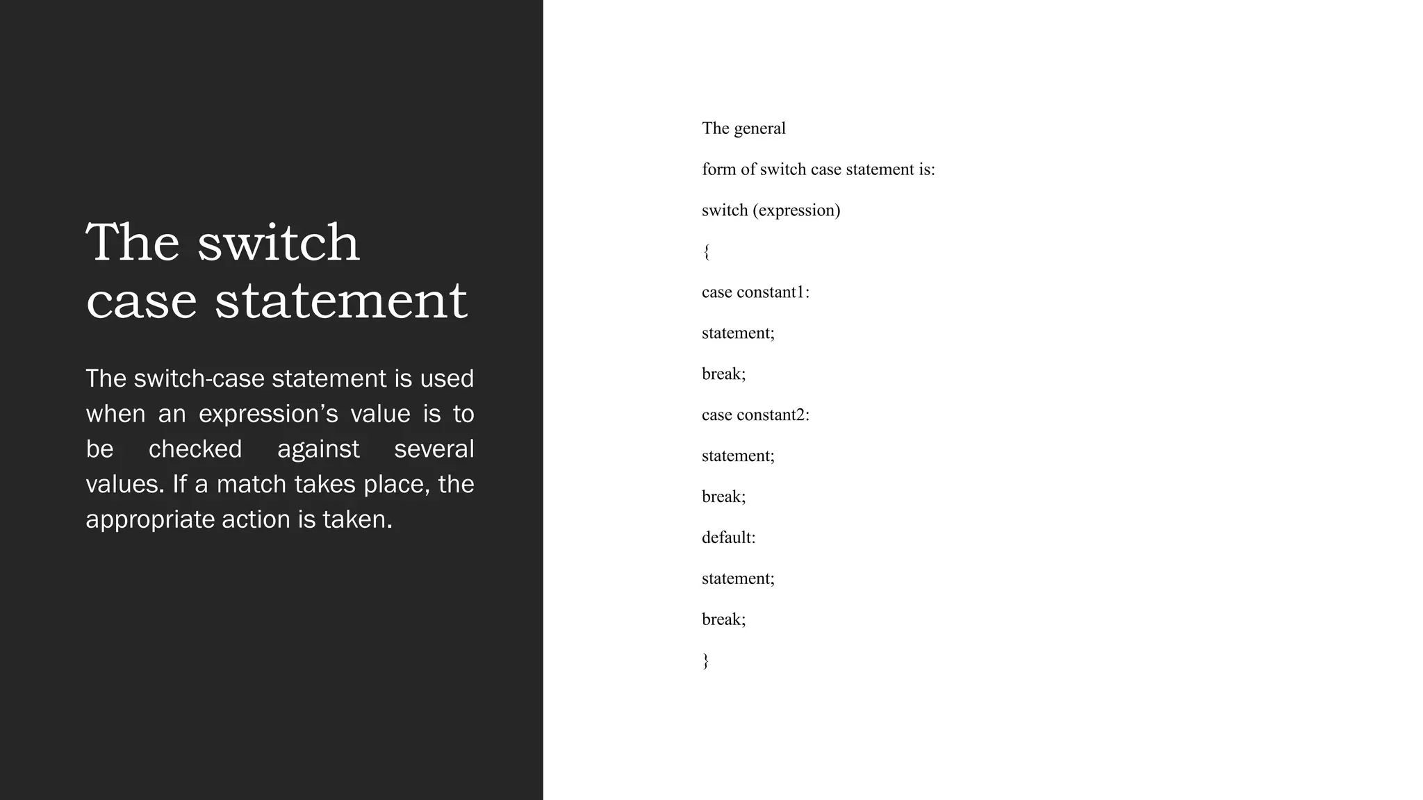 The switch
case statement
The general
form of switch case statement is:
switch (expression)
{
case constant1:
statement;
break;
case constant2:
statement;
break;
default:
statement;
break;
}
The switch-case statement is used
when an expression’s value is to
be checked against several
values. If a match takes place, the
appropriate action is taken.
 