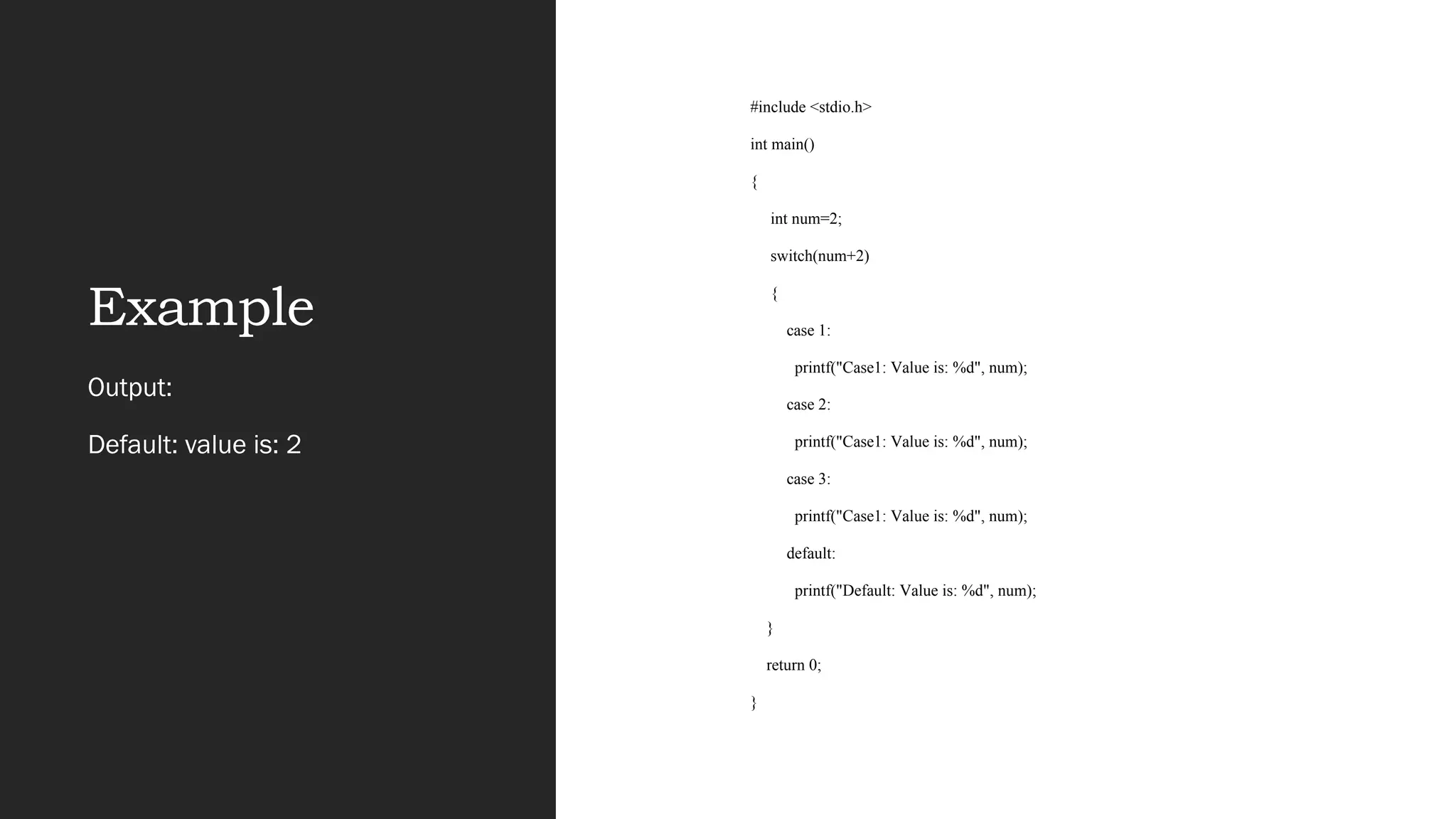 Example
#include <stdio.h>
int main()
{
int num=2;
switch(num+2)
{
case 1:
printf("Case1: Value is: %d", num);
case 2:
printf("Case1: Value is: %d", num);
case 3:
printf("Case1: Value is: %d", num);
default:
printf("Default: Value is: %d", num);
}
return 0;
}
Output:
Default: value is: 2
 