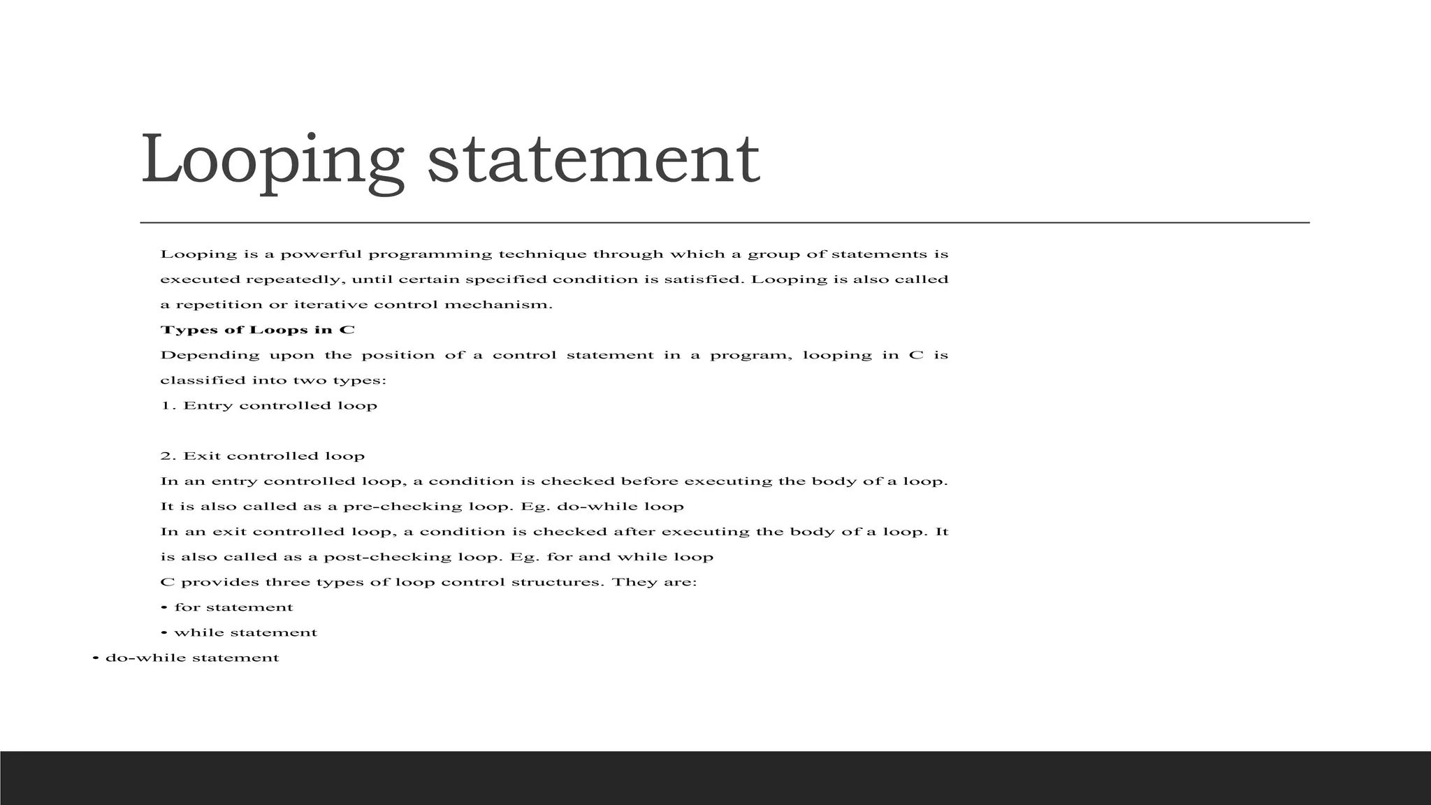Looping statement
Looping is a powerful programming technique through which a group of statements is
executed repeatedly, until certain specified condition is satisfied. Looping is also called
a repetition or iterative control mechanism.
Types of Loops in C
Depending upon the position of a control statement in a program, looping in C is
classified into two types:
1. Entry controlled loop
2. Exit controlled loop
In an entry controlled loop, a condition is checked before executing the body of a loop.
It is also called as a pre-checking loop. Eg. do-while loop
In an exit controlled loop, a condition is checked after executing the body of a loop. It
is also called as a post-checking loop. Eg. for and while loop
C provides three types of loop control structures. They are:
• for statement
• while statement
• do-while statement
 