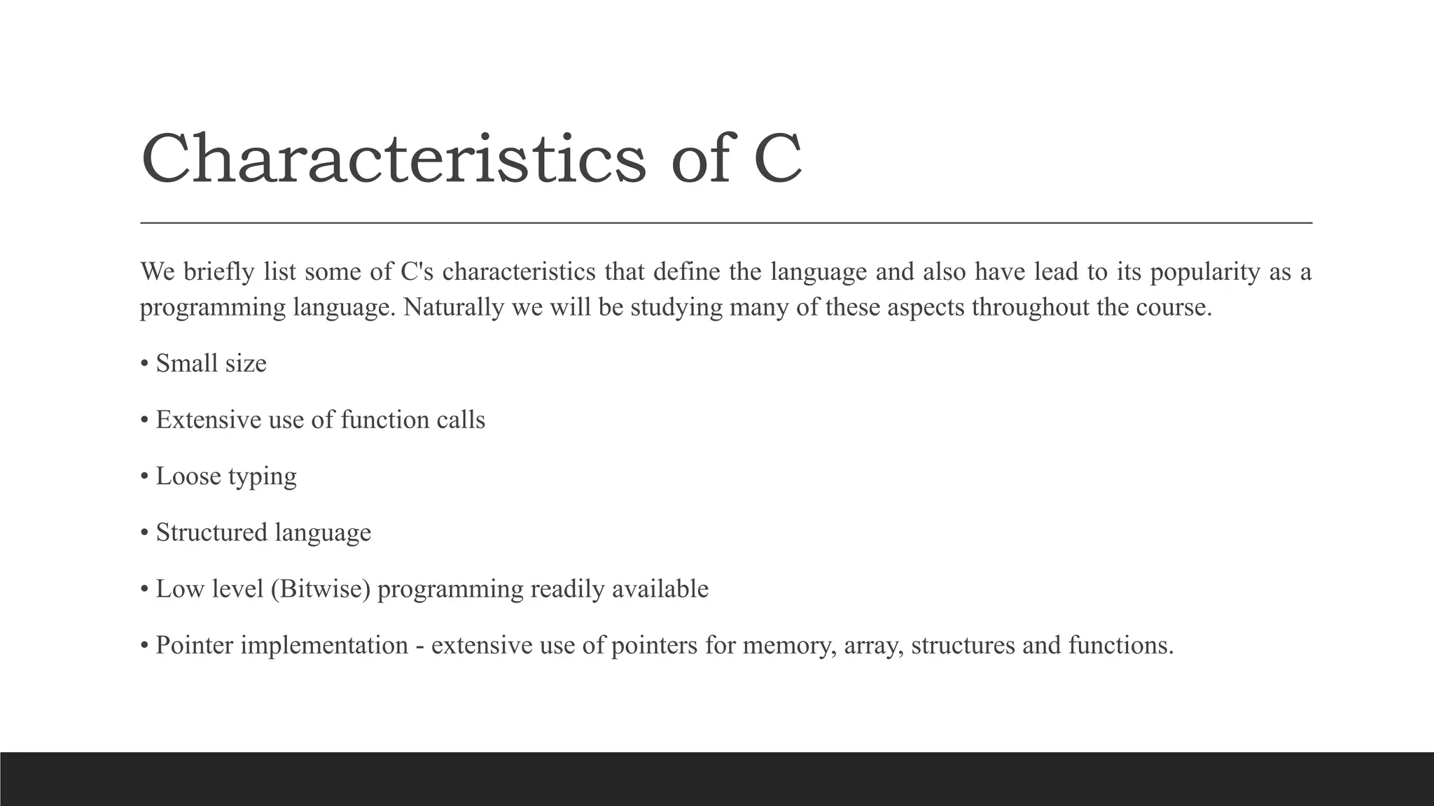 Characteristics of C
We briefly list some of C's characteristics that define the language and also have lead to its popularity as a
programming language. Naturally we will be studying many of these aspects throughout the course.
• Small size
• Extensive use of function calls
• Loose typing
• Structured language
• Low level (Bitwise) programming readily available
• Pointer implementation - extensive use of pointers for memory, array, structures and functions.
 