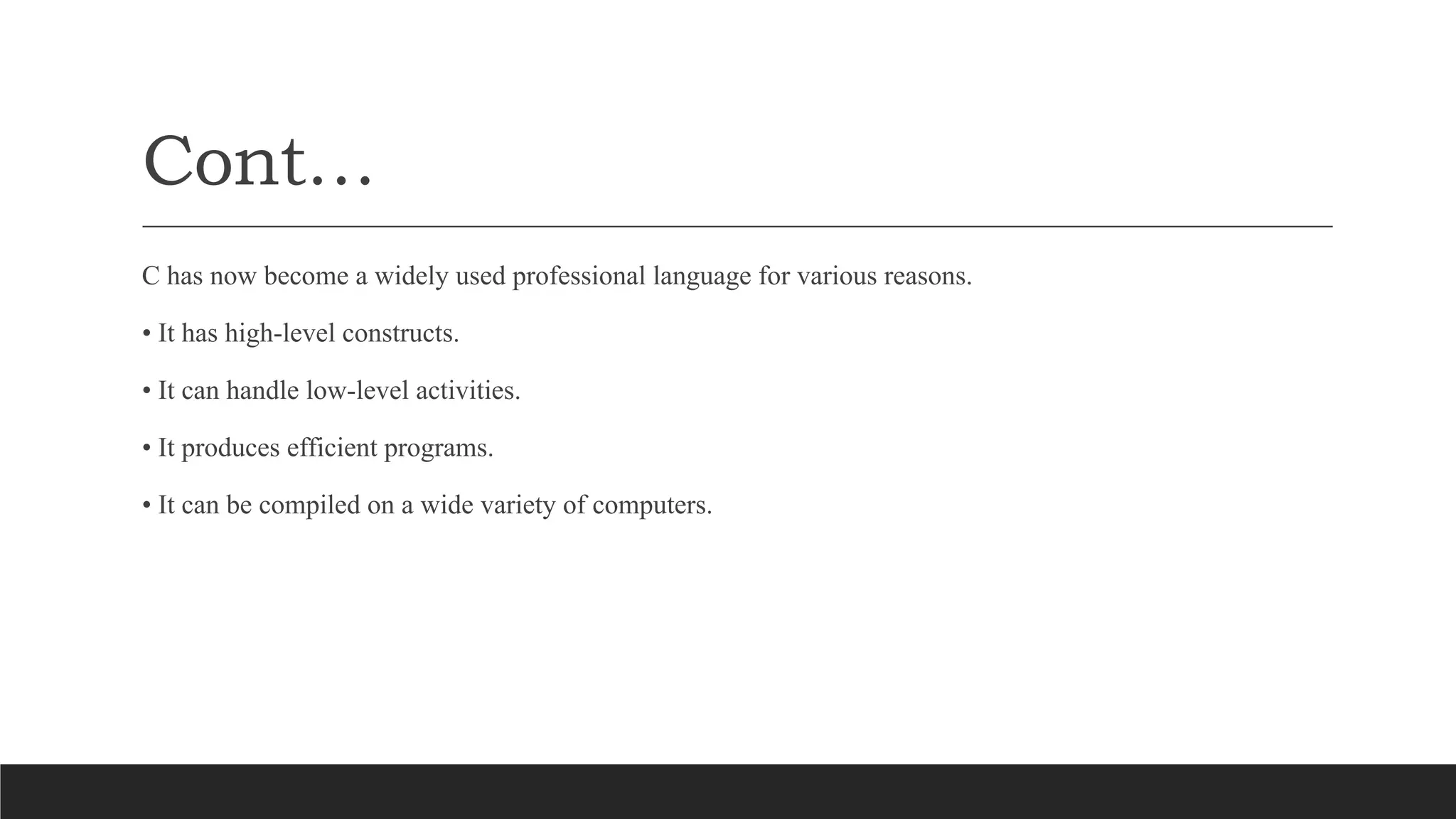 Cont…
C has now become a widely used professional language for various reasons.
• It has high-level constructs.
• It can handle low-level activities.
• It produces efficient programs.
• It can be compiled on a wide variety of computers.
 