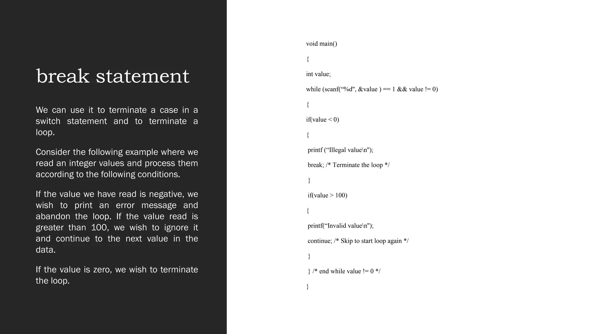 break statement
void main()
{
int value;
while (scanf(“%d'', &value ) == 1 && value != 0)
{
if(value < 0)
{
printf (“Illegal valuen'');
break; /* Terminate the loop */
}
if(value > 100)
{
printf(“Invalid valuen'');
continue; /* Skip to start loop again */
}
} /* end while value != 0 */
}
We can use it to terminate a case in a
switch statement and to terminate a
loop.
Consider the following example where we
read an integer values and process them
according to the following conditions.
If the value we have read is negative, we
wish to print an error message and
abandon the loop. If the value read is
greater than 100, we wish to ignore it
and continue to the next value in the
data.
If the value is zero, we wish to terminate
the loop.
 