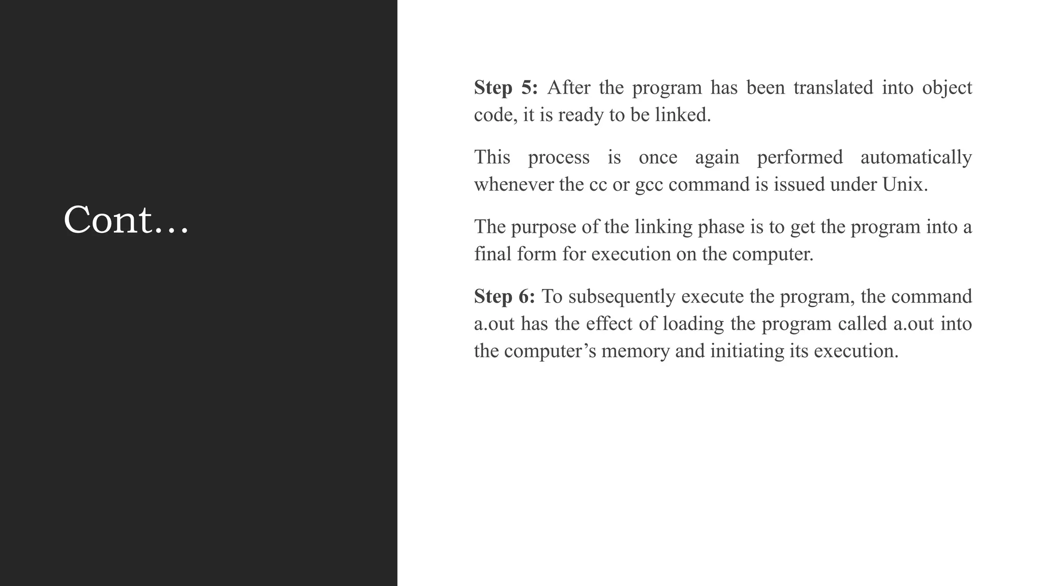 Cont…
Step 5: After the program has been translated into object
code, it is ready to be linked.
This process is once again performed automatically
whenever the cc or gcc command is issued under Unix.
The purpose of the linking phase is to get the program into a
final form for execution on the computer.
Step 6: To subsequently execute the program, the command
a.out has the effect of loading the program called a.out into
the computer‟s memory and initiating its execution.
 