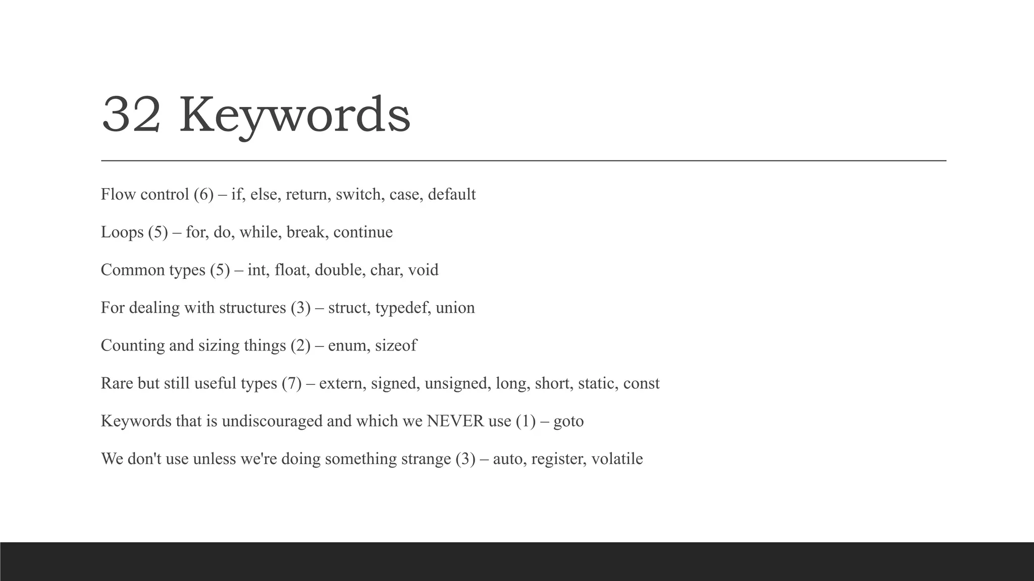 32 Keywords
Flow control (6) – if, else, return, switch, case, default
Loops (5) – for, do, while, break, continue
Common types (5) – int, float, double, char, void
For dealing with structures (3) – struct, typedef, union
Counting and sizing things (2) – enum, sizeof
Rare but still useful types (7) – extern, signed, unsigned, long, short, static, const
Keywords that is undiscouraged and which we NEVER use (1) – goto
We don't use unless we're doing something strange (3) – auto, register, volatile
 