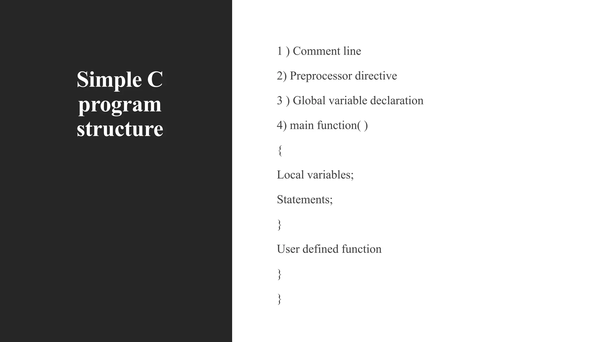 Simple C
program
structure
1 ) Comment line
2) Preprocessor directive
3 ) Global variable declaration
4) main function( )
{
Local variables;
Statements;
}
User defined function
}
}
 