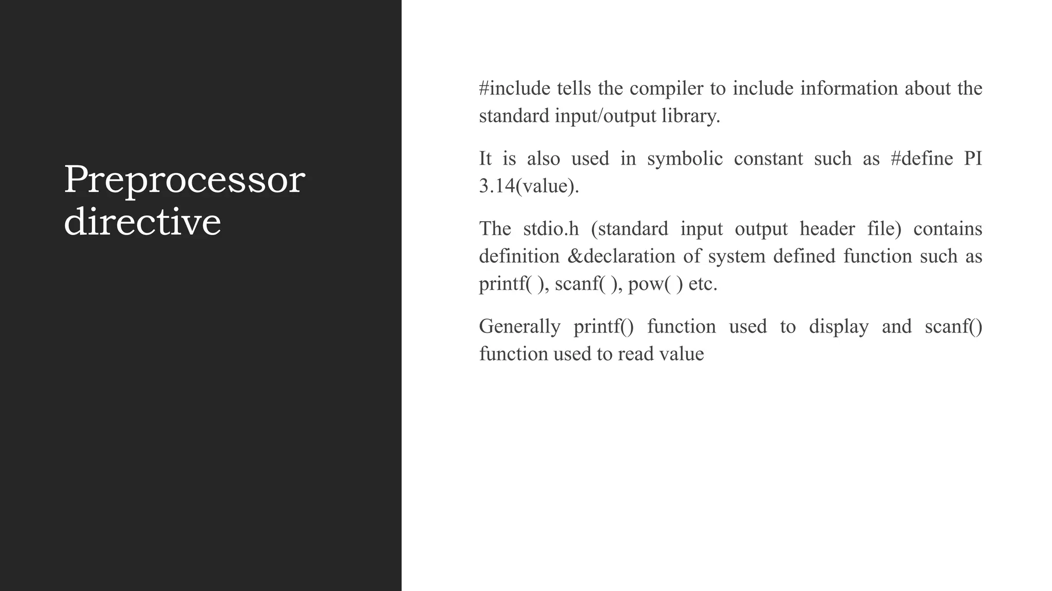Preprocessor
directive
#include tells the compiler to include information about the
standard input/output library.
It is also used in symbolic constant such as #define PI
3.14(value).
The stdio.h (standard input output header file) contains
definition &declaration of system defined function such as
printf( ), scanf( ), pow( ) etc.
Generally printf() function used to display and scanf()
function used to read value
 
