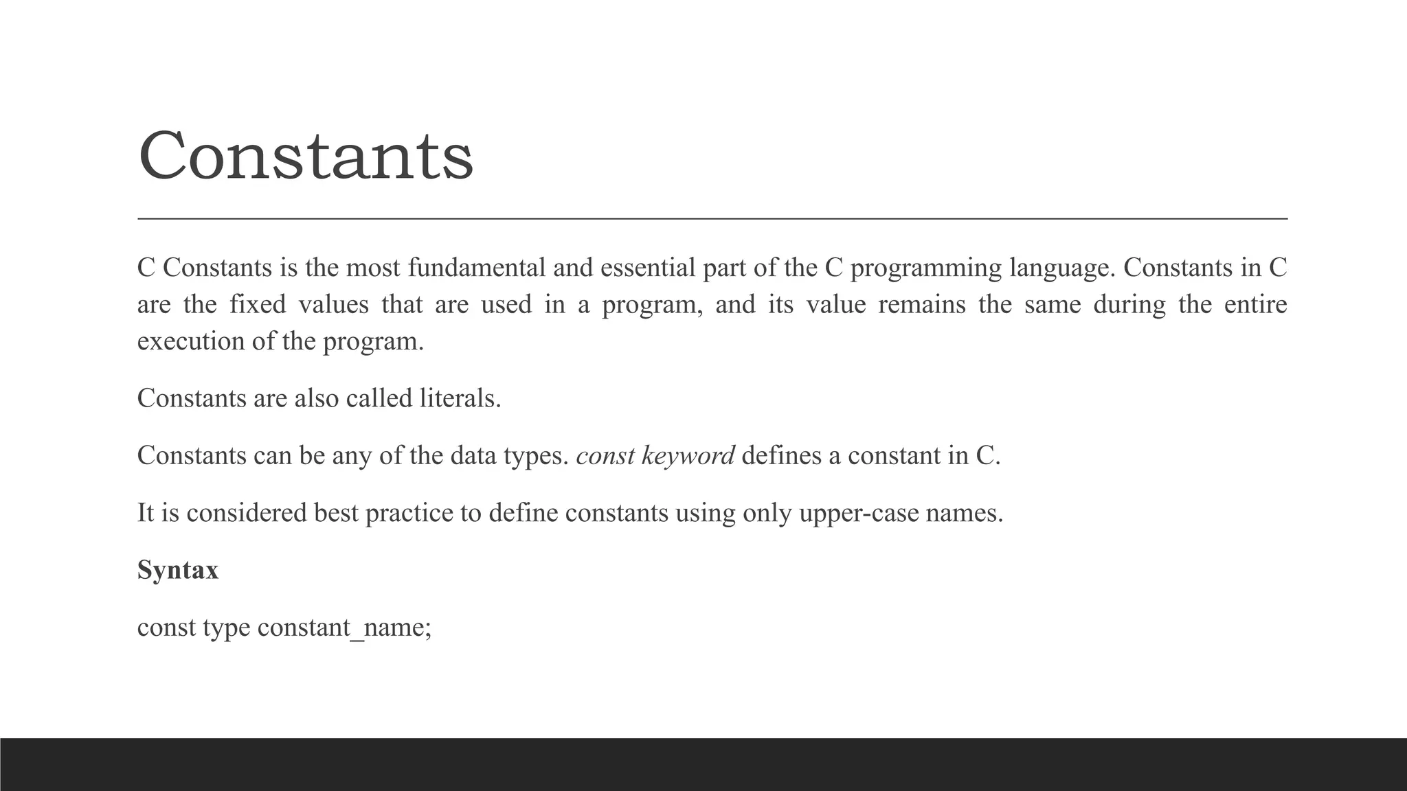 Constants
C Constants is the most fundamental and essential part of the C programming language. Constants in C
are the fixed values that are used in a program, and its value remains the same during the entire
execution of the program.
Constants are also called literals.
Constants can be any of the data types. const keyword defines a constant in C.
It is considered best practice to define constants using only upper-case names.
Syntax
const type constant_name;
 