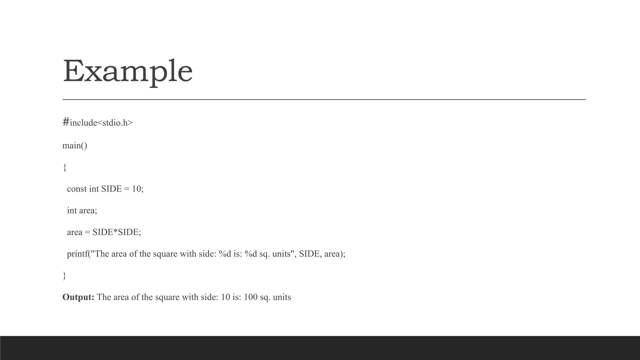 Example
#include<stdio.h>
main()
{
const int SIDE = 10;
int area;
area = SIDE*SIDE;
printf("The area of the square with side: %d is: %d sq. units", SIDE, area);
}
Output: The area of the square with side: 10 is: 100 sq. units
 