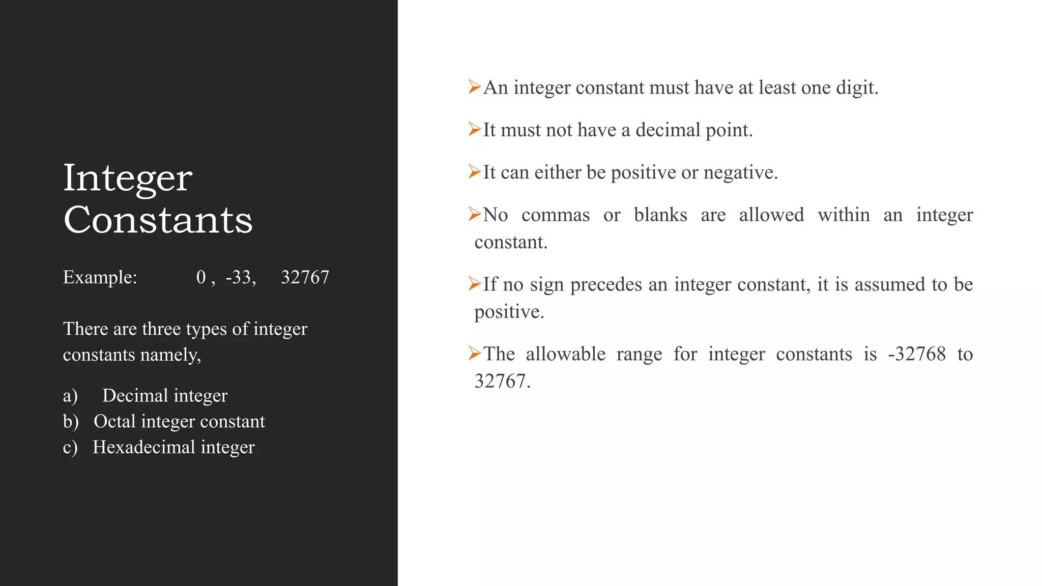 Integer
Constants
An integer constant must have at least one digit.
It must not have a decimal point.
It can either be positive or negative.
No commas or blanks are allowed within an integer
constant.
If no sign precedes an integer constant, it is assumed to be
positive.
The allowable range for integer constants is -32768 to
32767.
Example: 0 , -33, 32767
There are three types of integer
constants namely,
a) Decimal integer
b) Octal integer constant
c) Hexadecimal integer
 