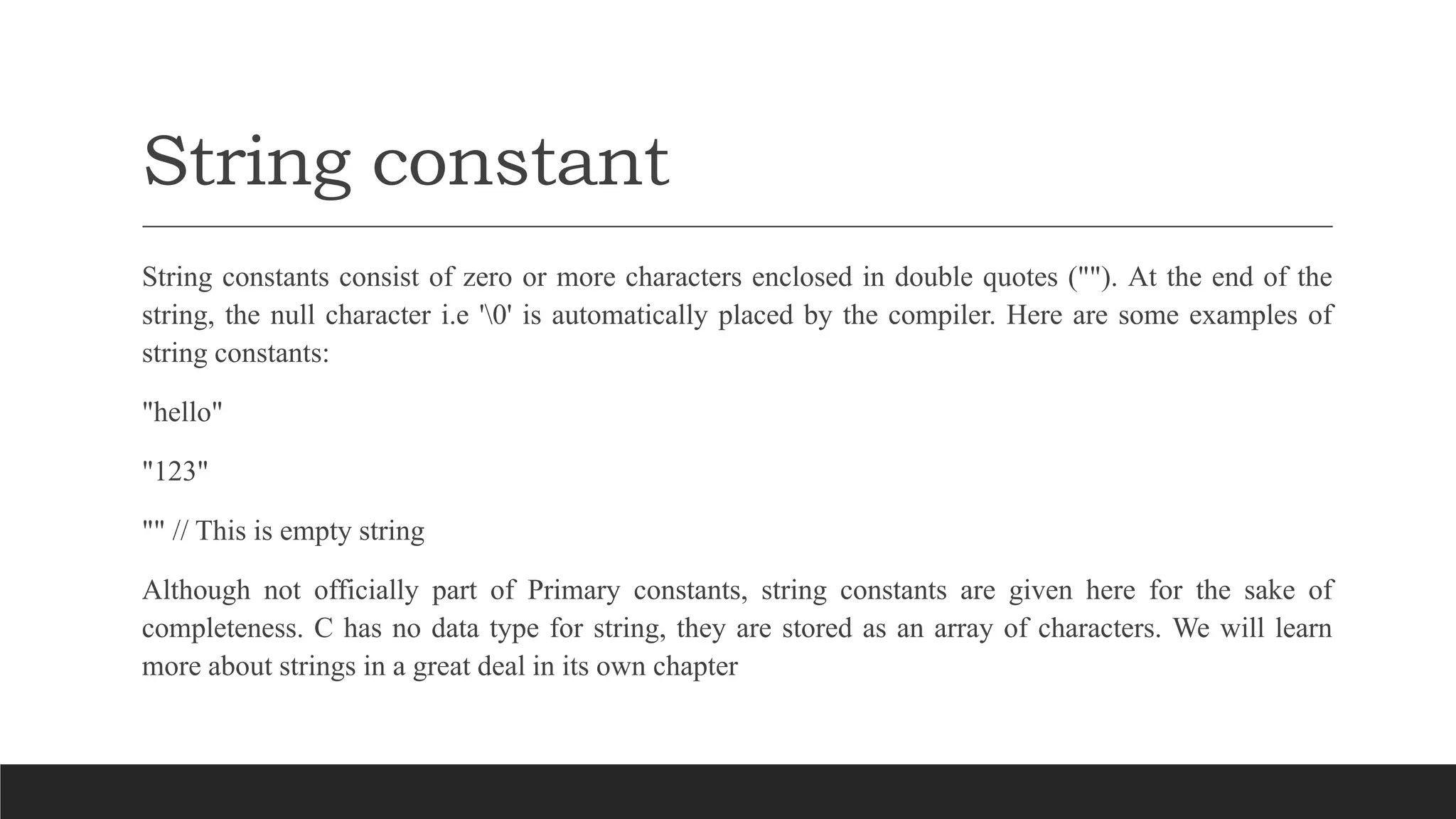 String constant
String constants consist of zero or more characters enclosed in double quotes (""). At the end of the
string, the null character i.e '0' is automatically placed by the compiler. Here are some examples of
string constants:
"hello"
"123"
"" // This is empty string
Although not officially part of Primary constants, string constants are given here for the sake of
completeness. C has no data type for string, they are stored as an array of characters. We will learn
more about strings in a great deal in its own chapter
 