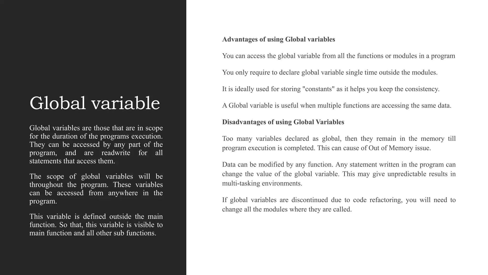 Global variable
Advantages of using Global variables
You can access the global variable from all the functions or modules in a program
You only require to declare global variable single time outside the modules.
It is ideally used for storing "constants" as it helps you keep the consistency.
A Global variable is useful when multiple functions are accessing the same data.
Disadvantages of using Global Variables
Too many variables declared as global, then they remain in the memory till
program execution is completed. This can cause of Out of Memory issue.
Data can be modified by any function. Any statement written in the program can
change the value of the global variable. This may give unpredictable results in
multi-tasking environments.
If global variables are discontinued due to code refactoring, you will need to
change all the modules where they are called.
Global variables are those that are in scope
for the duration of the programs execution.
They can be accessed by any part of the
program, and are readwrite for all
statements that access them.
The scope of global variables will be
throughout the program. These variables
can be accessed from anywhere in the
program.
This variable is defined outside the main
function. So that, this variable is visible to
main function and all other sub functions.
 