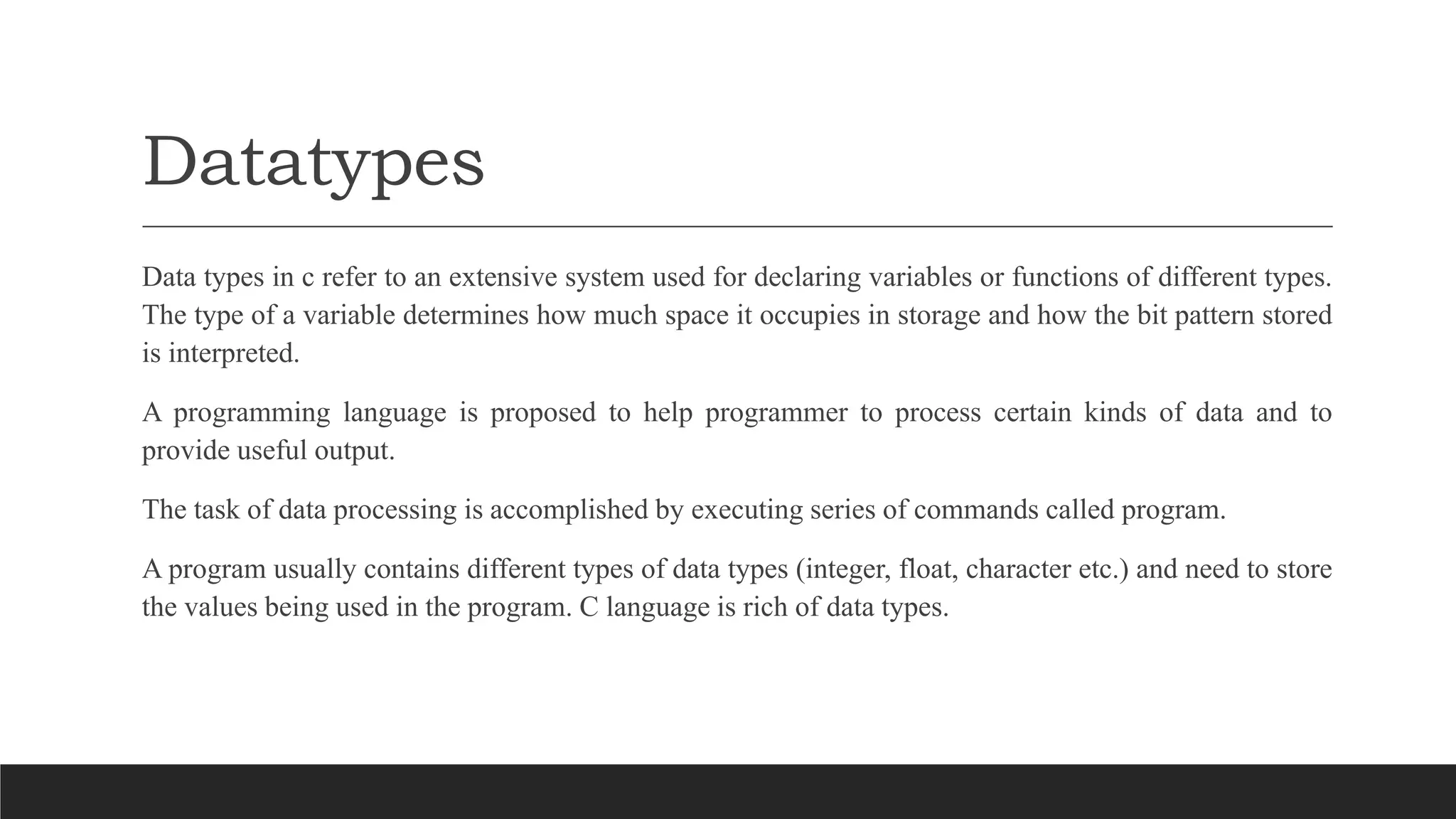 Datatypes
Data types in c refer to an extensive system used for declaring variables or functions of different types.
The type of a variable determines how much space it occupies in storage and how the bit pattern stored
is interpreted.
A programming language is proposed to help programmer to process certain kinds of data and to
provide useful output.
The task of data processing is accomplished by executing series of commands called program.
A program usually contains different types of data types (integer, float, character etc.) and need to store
the values being used in the program. C language is rich of data types.
 