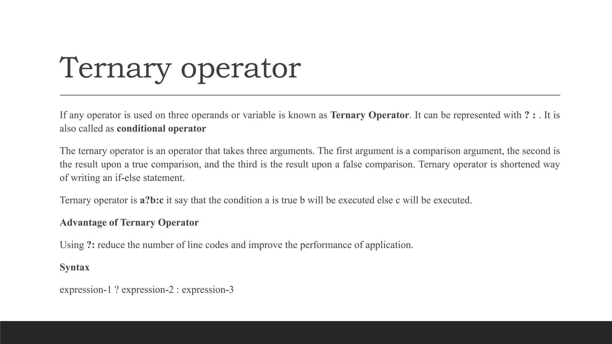 Ternary operator
If any operator is used on three operands or variable is known as Ternary Operator. It can be represented with ? : . It is
also called as conditional operator
The ternary operator is an operator that takes three arguments. The first argument is a comparison argument, the second is
the result upon a true comparison, and the third is the result upon a false comparison. Ternary operator is shortened way
of writing an if-else statement.
Ternary operator is a?b:c it say that the condition a is true b will be executed else c will be executed.
Advantage of Ternary Operator
Using ?: reduce the number of line codes and improve the performance of application.
Syntax
expression-1 ? expression-2 : expression-3
 