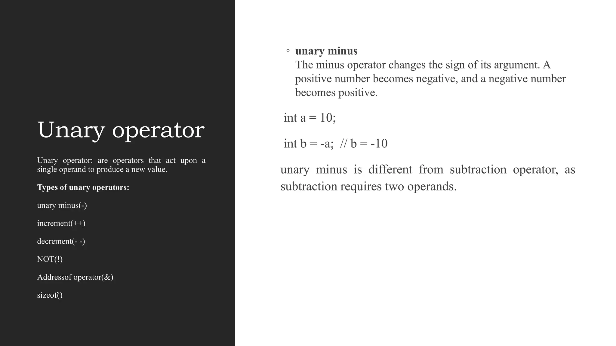 Unary operator
◦ unary minus
The minus operator changes the sign of its argument. A
positive number becomes negative, and a negative number
becomes positive.
int a = 10;
int b = -a; // b = -10
unary minus is different from subtraction operator, as
subtraction requires two operands.
Unary operator: are operators that act upon a
single operand to produce a new value.
Types of unary operators:
unary minus(-)
increment(++)
decrement(- -)
NOT(!)
Addressof operator(&)
sizeof()
 