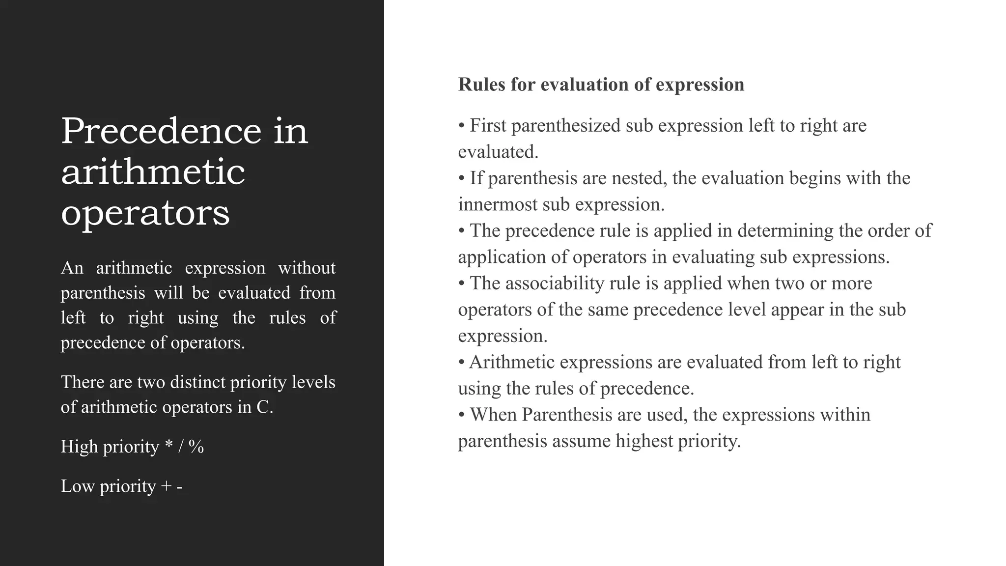 Precedence in
arithmetic
operators
Rules for evaluation of expression
• First parenthesized sub expression left to right are
evaluated.
• If parenthesis are nested, the evaluation begins with the
innermost sub expression.
• The precedence rule is applied in determining the order of
application of operators in evaluating sub expressions.
• The associability rule is applied when two or more
operators of the same precedence level appear in the sub
expression.
• Arithmetic expressions are evaluated from left to right
using the rules of precedence.
• When Parenthesis are used, the expressions within
parenthesis assume highest priority.
An arithmetic expression without
parenthesis will be evaluated from
left to right using the rules of
precedence of operators.
There are two distinct priority levels
of arithmetic operators in C.
High priority * / %
Low priority + -
 