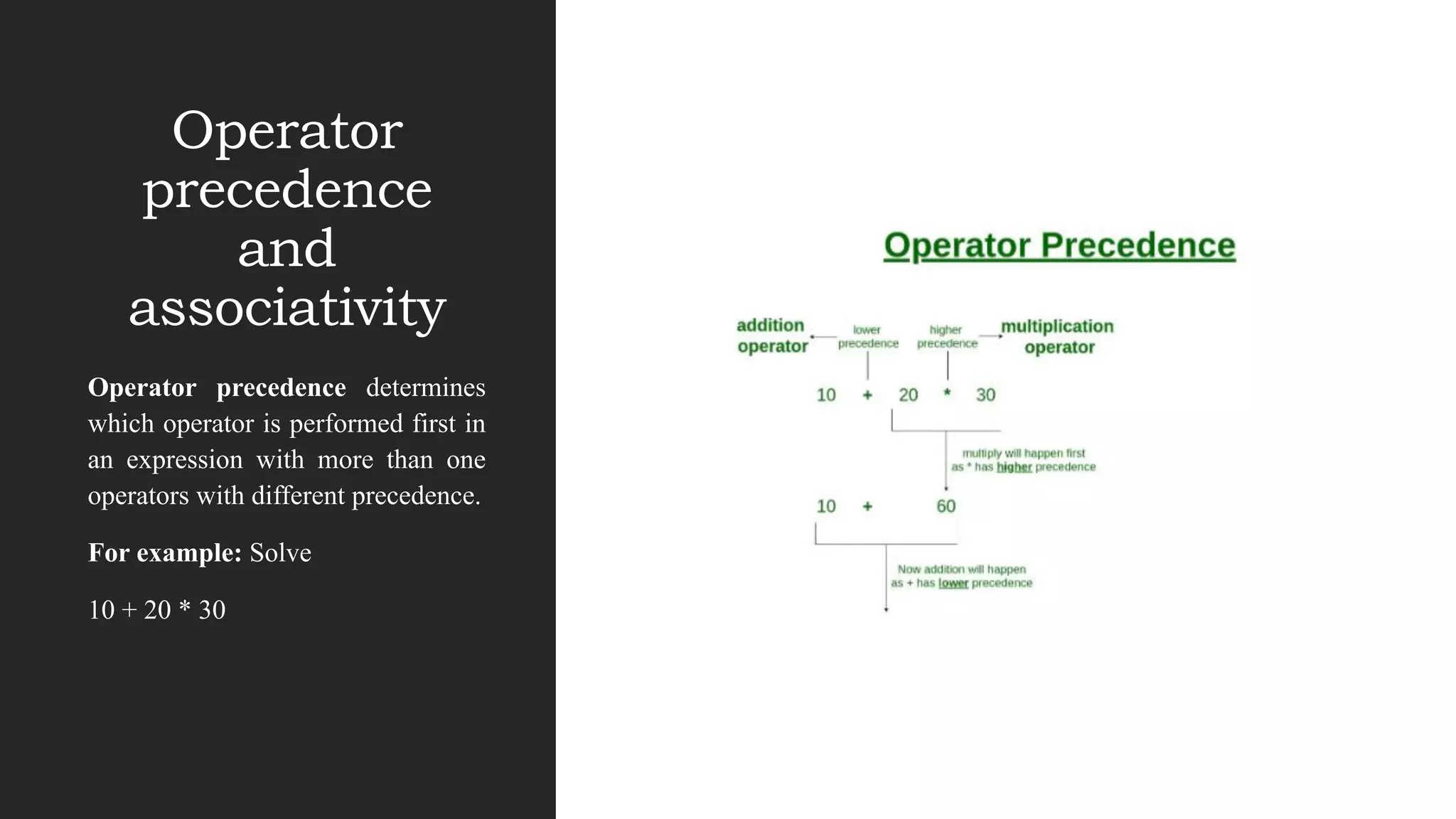 Operator
precedence
and
associativity
Operator precedence determines
which operator is performed first in
an expression with more than one
operators with different precedence.
For example: Solve
10 + 20 * 30
 